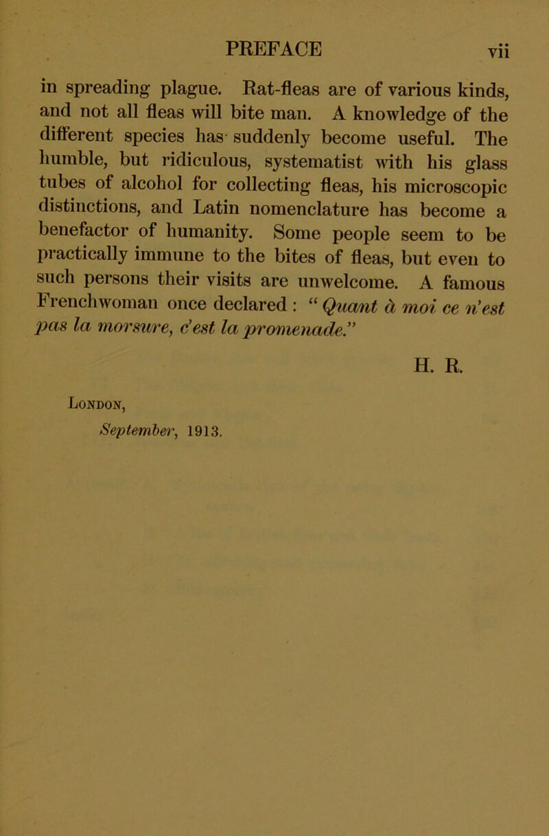 Vll in spreading plague. Rat-fleas are of various kinds, and not all fleas will bite man. A knowledge of the different species has’ suddenly become useful. The humble, but ridiculous, systematist with his glass tubes of alcohol for collecting fleas, his microscopic distinctions, and Latin nomenclature has become a benefactor of humanity. Some people seem to be practically immune to the bites of fleas, but even to such persons their visits are unwelcome. A famous Frenchwoman once declared : “ Quant d moi ce n'est 2)as la morsure, c’est la promenade. H. R. London, September, 1913.