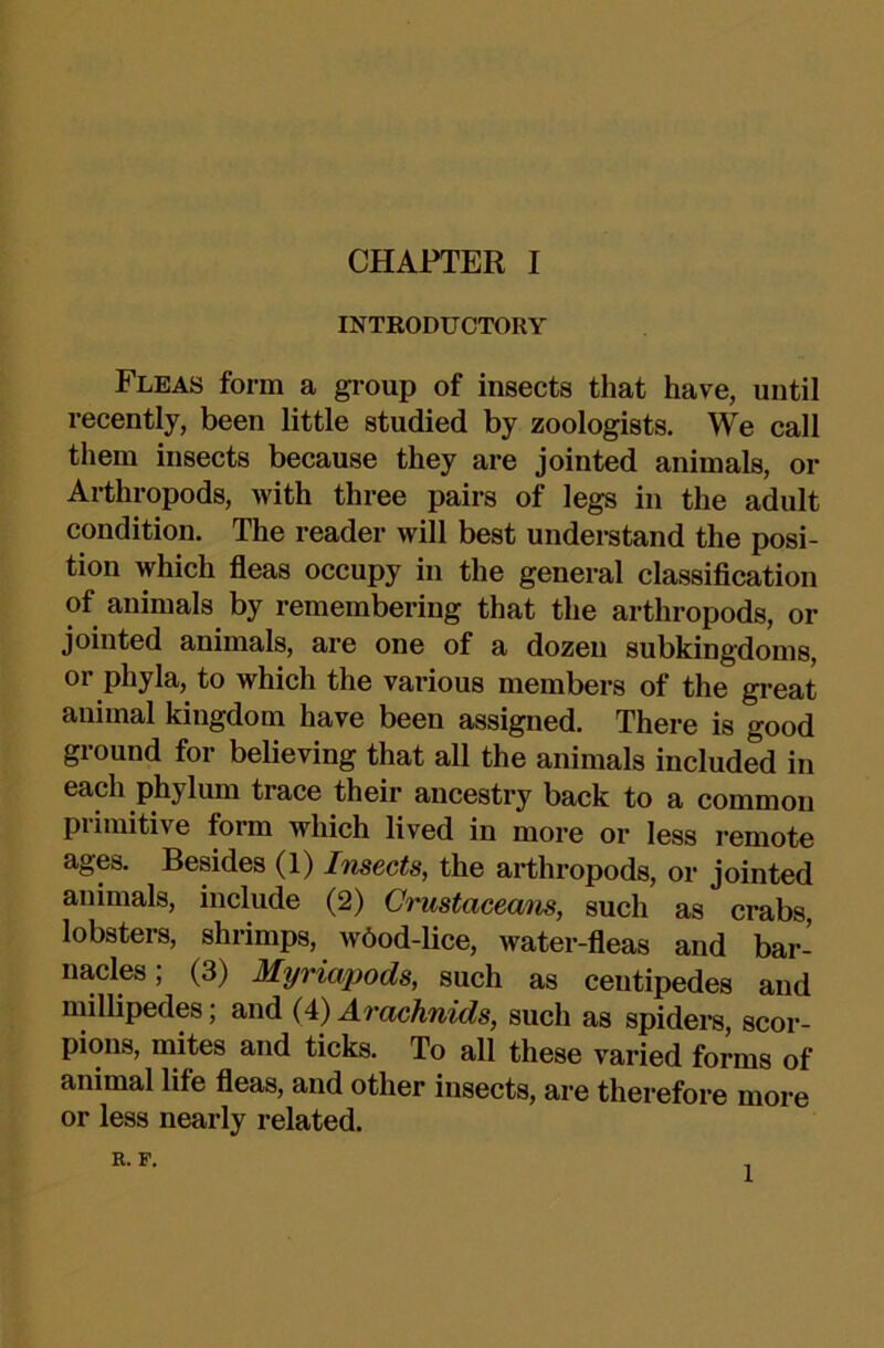 INTRODUCTORY Fleas form a group of insects that have, until recently, been little studied by zoologists. We call them insects because they are jointed animals, or Arthropods, with three pairs of legs in the adult condition. The reader will best understand the posi- tion which fleas occupy in the general classiflcation of animals by remembering that the arthropods, or jointed animals, are one of a dozen subkingdoms, or phyla, to which the various members of the great animal kingdom have been assigned. There is good ground for believing that all the animals included in each phylum trace their ancestry back to a common primitive form which lived in more or less remote ages. Besides (1) Insects, the arthropods, or jointed animals, include (2) Crustaceans, such as crabs lobsters, shrimps, w6od-lice, water-fleas and bar- nacles; (3) Myriapods, such as centipedes and millipedes; and (4) Arachnids, such as spiders, scor- pions, mites and ticks. To all these varied forms of animal life fleas, and other insects, are therefore more or less nearly related. K. F. 1