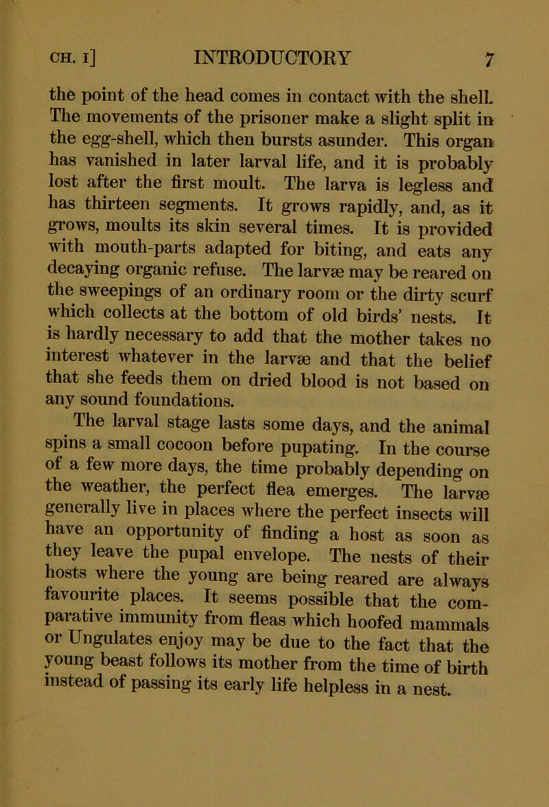 the point of the head comes in contact with the shelL The movements of the prisoner make a slight split in the egg-shell, which then bursts asunder. This organ has vanished in later larval life, and it is probably lost after the first moult. The larva is legless and has thirteen segments. It grows rapidly, and, as it grows, moults its sldn several times. It is provided with mouth-parts adapted for biting, and eats any decaying organic refuse. The larvae may be reared on the sweepings of an ordinary room or the dirty scurf which collects at the bottom of old birds' nests. It is hardly necessary to add that the mother takes no interest whatever in the larvae and that the belief that she feeds them on dried blood is not based on any sound foundations. The larval stage lasts some days, and the animal spins a small cocoon before pupating. In the course of a few more days, the time probably depending on the weather, the perfect fiea emerges. The larvae generally live in places where the perfect insects will have an opportunity of finding a host as soon as they leave the pupal envelope. The nests of their hosts where the young are being reared are always favourite places. It seems possible that the com- parative immunity from fieas which hoofed mammals or Ungulates enjoy may be due to the fact that the young beast follows its mother from the time of birth instead of passing its early life helpless in a nest.