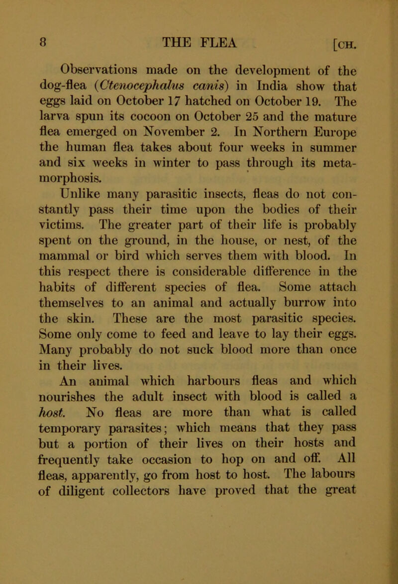 Observations made on the development of the dog-flea {Gte'nocephcdus cards) in India show that eggs laid on October 17 hatched on October 19. The larva spun its cocoon on October 25 and the mature flea emerged on November 2. In Northern Europe the human flea takes about four weeks in summer and six weeks in winter to pass through its meta- morphosis. Unlike many parasitic insects, fleas do not con- stantly pass their time upon the bodies of their victims. The greater part of their life is probably spent on the ground, in the house, or nest, of the mammal or bird which serves them Avith blood. In this respect there is considerable difference in tlm habits of different species of flea. Some attach themselves to an animal and actually burrow into the skin. These are the most parasitic species. Some only come to feed and leave to lay their eggs. Many probably do not suck blood more than once in their lives. An animal which harbours fleas and which nourishes the adult insect with blood is called a host. No fleas are more than what is called temporary parasites; which means that they pass but a portion of their lives on their hosts and frequently take occasion to hop on and oflF. All fleas, apparently, go from host to host. The labours of diligent collectors have proved that the great