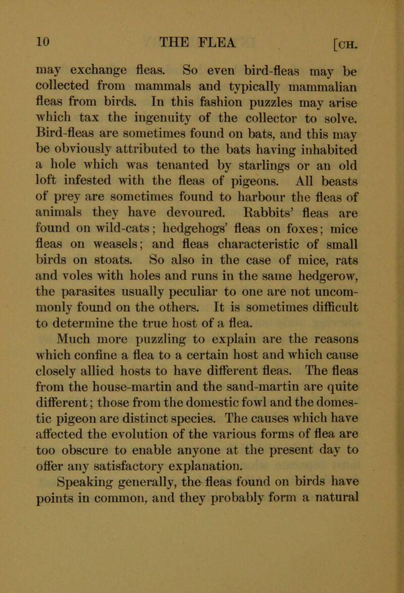 may exchange fleas. So even bird-fleas may be collected from mammals and typically mammalian fleas from birds. In this fashion puzzles may arise which tax the ingenuity of the collector to solve. Bird-fleas are sometimes found on bats, and this may be obviously attributed to the bats having inhabited a hole which was tenanted by starlings or an old loft infested with the fleas of pigeons. All beasts of prey are sometimes found to harbour the fleas of animals they have devoured. Rabbits’ fleas are found on wild-cats; hedgehogs’ fleas on foxes; mice fleas on weasels; and fleas characteristic of small birds on stoats. So also in the case of mice, rats and voles with holes and runs in the same hedgerow, the parasites usually peculiar to one are not uncom- monly found on the others. It is sometimes difficult to determine the true host of a flea. Much more puzzling to explain are the reasons which conflne a flea to a certain host and which cause closely allied hosts to have different fleas. The fleas from the house-martin and the sand-martin are quite diflerent; those from the domestic fowl and the domes- tic pigeon are distinct species. The causes which have afiected the evolution of the various forms of flea are too obscure to enable anyone at the present day to offer any satisfactory explanation. Speaking generally, the fleas found on birds have points in common, and they probably form a natural
