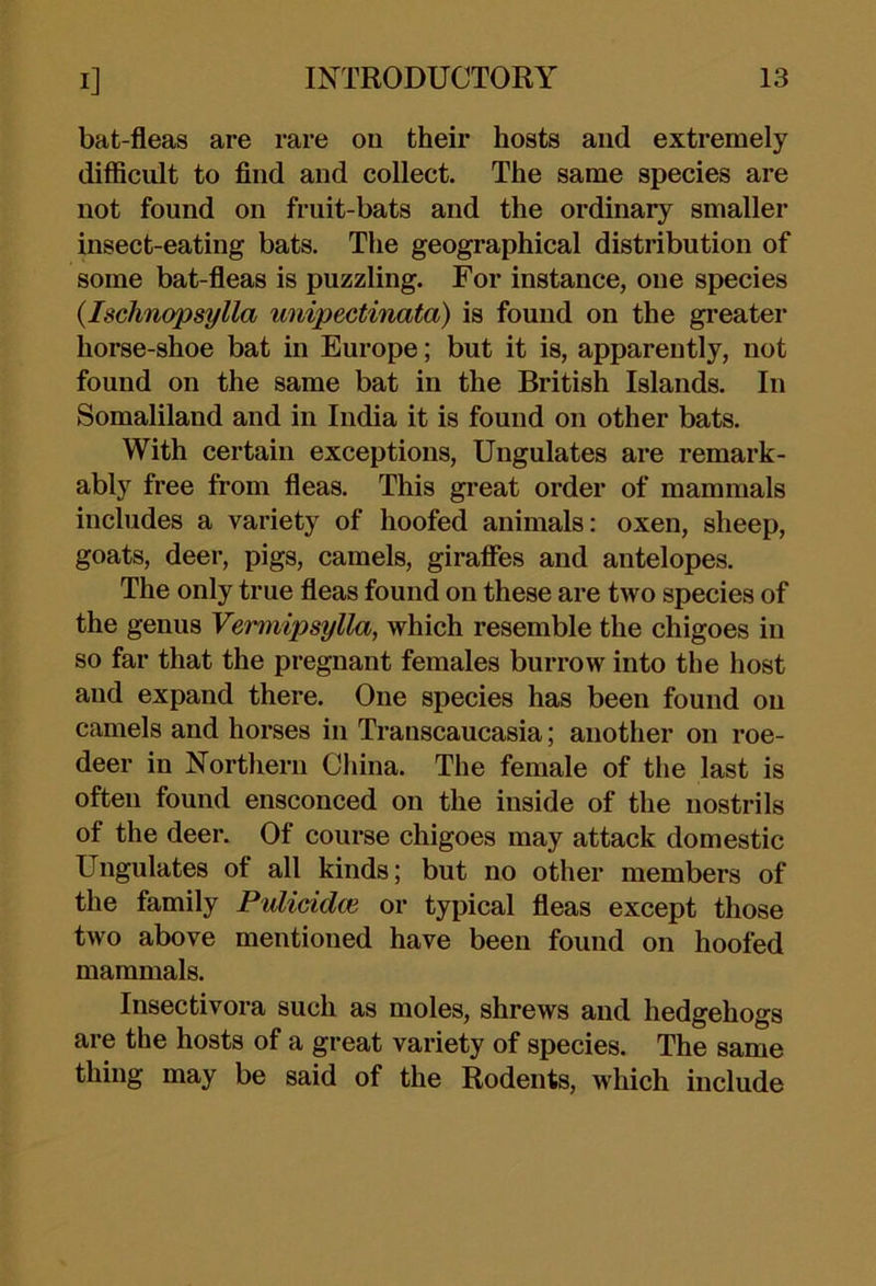 bat-fleas are rare ou their hosts and extremely difficult to find and collect. The same species are not found on fruit-bats and the ordinary smaller insect-eating bats. The geographical distribution of some bat-fleas is puzzling. For instance, one species {Isclmopsylla miipectinata) is found on the greater horse-shoe bat in Europe; but it is, apparently, not found on the same bat in the British Islands. In Somaliland and in India it is found on other bats. With certain exceptions. Ungulates are remark- ably free from fleas. This great order of mammals includes a variety of hoofed animals: oxen, sheep, goats, deer, pigs, camels, giraffes and antelopes. The only true fleas found on these are two species of the genus Vemnipsylla, which resemble the chigoes in so far that the pregnant females burrow into the host and expand there. One species has been found ou camels and horses in Transcaucasia; another on roe- deer in Northern China. The female of the last is often found ensconced on the inside of the nostrils of the deer. Of course chigoes may attack domestic Ungulates of all kinds; but no other members of the family Pulicidm or typical fleas except those two above mentioned have been found on hoofed mammals. Insectivora such as moles, shrews and hedgehogs are the hosts of a great variety of species. The same thing may be said of the Rodents, which include