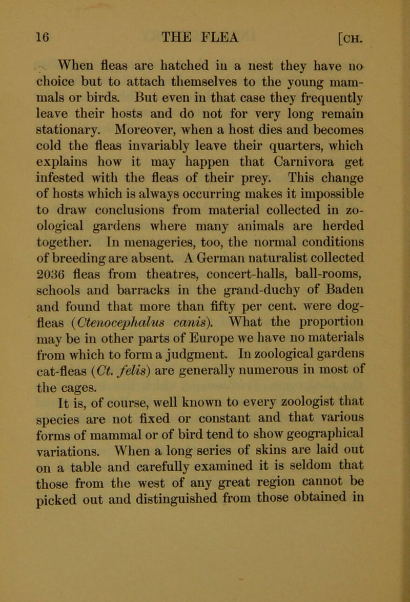 When fleas are hatched in a nest they have no choice but to attach themselves to the young mam- mals or birds. But even in that case they frequently leave their hosts and do not for very long remain stationary. Moreover, when a host dies and becomes cold the fleas invariably leave their quarters, which explains how it may happen that Carnivora get infested with the fleas of their prey. This change of hosts which is always occurring makes it impossible to draw conclusions from material collected in zo- ological gardens where many animals are herded together. In menageries, too, the normal conditions of breeding are absent. A German naturalist collected 2036 fleas from theatres, concert-halls, ball-rooms, schools and barracks in the grand-duchy of Baden and found that more than fifty per cent, were dog- fleas {Qtenomphalus canis). What the proportion may be in other parts of Europe we have no materials from which to form a judgment. In zoological gardens cat-fleas {Gt. felis) are generally numerous in most of the cages. It is, of course, well known to every zoologist that species are not fixed or constant and that various forms of mammal or of bird tend to show geogi-aphical variations. When a long series of skins are laid out on a table and carefully examined it is seldom that those fi’om the west of any great region cannot be picked out and distinguished from those obtained in