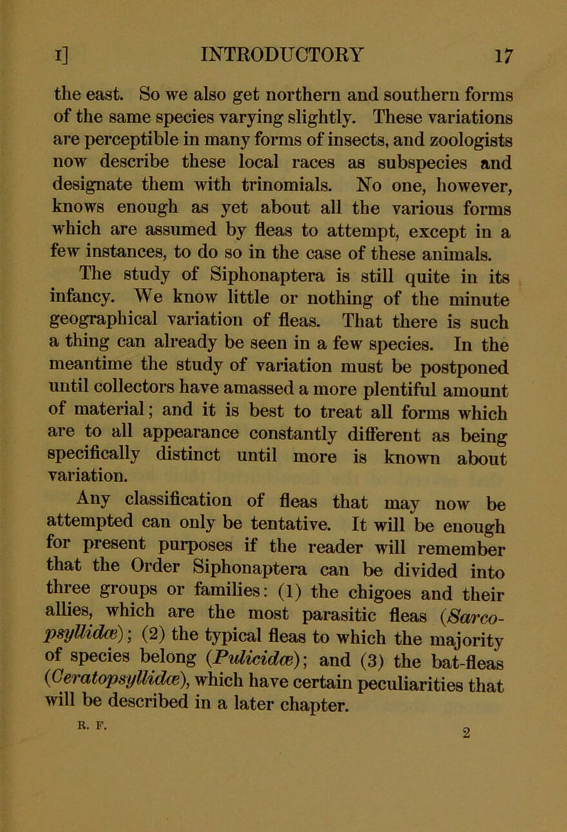 the east. So we also get northern and southern forms of the same species varying slightly. These variations are perceptible in many forms of insects, and zoologists now describe these local races as subspecies and designate them with trinomials. No one, however, knows enough as yet about all the various forms which are assumed by fleas to attempt, except in a few instances, to do so in the case of these animals. The study of Siphonaptera is still quite in its infancy. We know little or nothing of the minute geographical variation of fleas. That there is such a thing can already be seen in a few species. In the meantime the study of variation must be postponed until collectors have amassed a more plentiful amount of material; and it is best to treat aU forms which are to all appearance constantly diflerent as being speciflcally distinct until more is known about variation. Any classiflcation of fleas that may now be attempted can only be tentative. It will be enough for present purposes if the reader will remember that the Order Siphonaptera can be divided into three groups or families: (1) the chigoes and their allies, which are the most parasitic fleas {Sarco- psyUidm); (2) the typical fleas to which the majority of species belong {Pulicidm)] and (3) the bat-fleas {Geratopsyllidce), which have certain peculiarities that will be described in a later chapter. R. F. 2