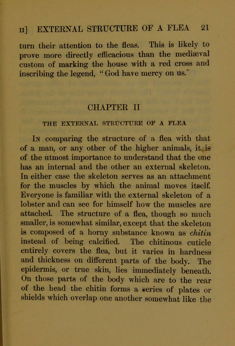 turn their attention to the fleas. This is likely to prove more directly efficacious than the mediaeval custom of marking the house with a red cross and inscribing the legend, “ God have mercy on us.” CHAPTER II THE EXTERNAL STRUCTURE OP A FLEA In comparing the structure of a flea with that of a man, or any other of the higher animals, it»is of the utmost importance to understand that the one has an internal and the other an external skeleton. In either case the skeleton serves as an attachment for the muscles by which the animal moves itself. Everyone is famibar with the external skeleton of a lobster and can see for himself how the muscles are attached. The structure of a flea, though so much smaller, is somewhat similar, except that the skeleton is composed of a horny substance known as chitin instead of being calcified. The chitinous cuticle entirely covers the flea, but it varies in hardness and thickness on different parts of the body. The epidermis, or true skin, lies immediately beneath. On those parts of the body which are to the rear of the head the chitin forms a series of plates or shields which overlap one another somewhat like the