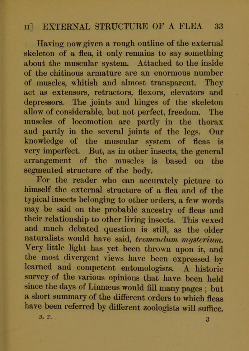 Having now given a rough outline of the external skeleton of a flea, it only remains to say something about the muscular system. Attached to the inside of the chitinous armature are an enormous number of muscles, whitish and almost transparent. They act as extensors, retractors, flexors, elevators and depressors. The joints and hinges of the skeleton allow of considerable, but not perfect, freedom. The muscles of locomotion are partly in the thorax and partly in the several joints of the legs. Our knowledge of the muscular system of fleas is very imperfect. But, as in other insects, the general arrangement of the muscles is based on the segmented structure of the body. For the reader who can accurately picture to himself the external structure of a flea and of the typical insects belonging to other orders, a few words may be said on the probable ancestry of fleas and their relationship to other living insects. This vexed and much debated question is still, as the older naturalists would have said, trermndmn mysterium. Very little light has yet been thrown upon it, and the most divergent views have been expressed by learned and competent entomologists. A historic survey of the various opinions that have been held since the days of Linnaeus would fill many pages ; but a short summaiy of the difiereut orders to which fleas have been referred by diflerent zoologists will suffice. K. F. o