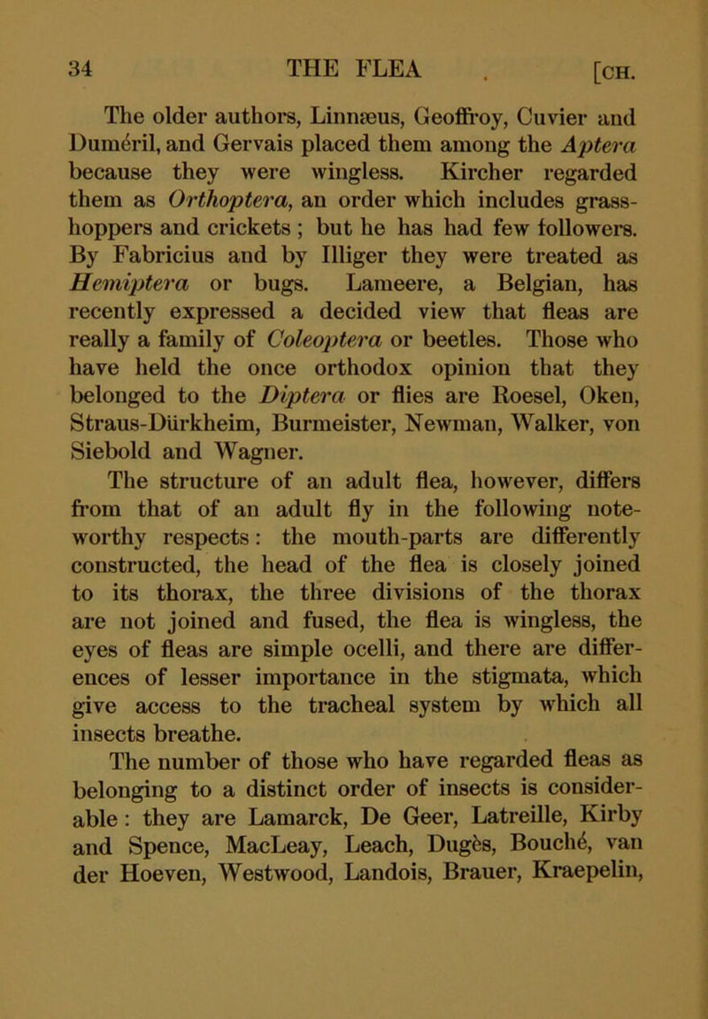 The older authors, Linuieus, Geoffi*oy, Cuvier and Dum^ril, and Gervais placed them among the Aptera because they were wingless. Kircher regarded them as Orthoptera, an order which includes grass- hoppers and crickets ; but he has had few followers. By Fabric!us and by Illiger they were treated as Heiniptera or bugs. Lameere, a Belgian, has recently expressed a decided view that fleas are really a family of Coleoptera or beetles. Those who have held the once orthodox opinion that they belonged to the Diptera or flies are Roesel, Oken, Straus-Diirkheim, Burmeister, Newman, Walker, von Siebold and Wagner. The structure of an adult flea, however, differs fi'om that of an adult fly in the following note- worthy respects: the mouth-parts are differently constructed, the head of the flea is closely joined to its thorax, the three divisions of the thorax are not joined and fused, the flea is wingless, the eyes of fleas are simple ocelli, and there are differ- ences of lesser importance in the stigmata, which give access to the tracheal system by which all insects breathe. The number of those who have regarded fleas as belonging to a distinct order of insects is consider- able : they are Lamarck, De Geer, Latreille, Kirby and Spence, MacLeay, Leach, Dugfes, Bouch^, van der Hoeven, Westwood, Landois, Brauer, Kraepelin,