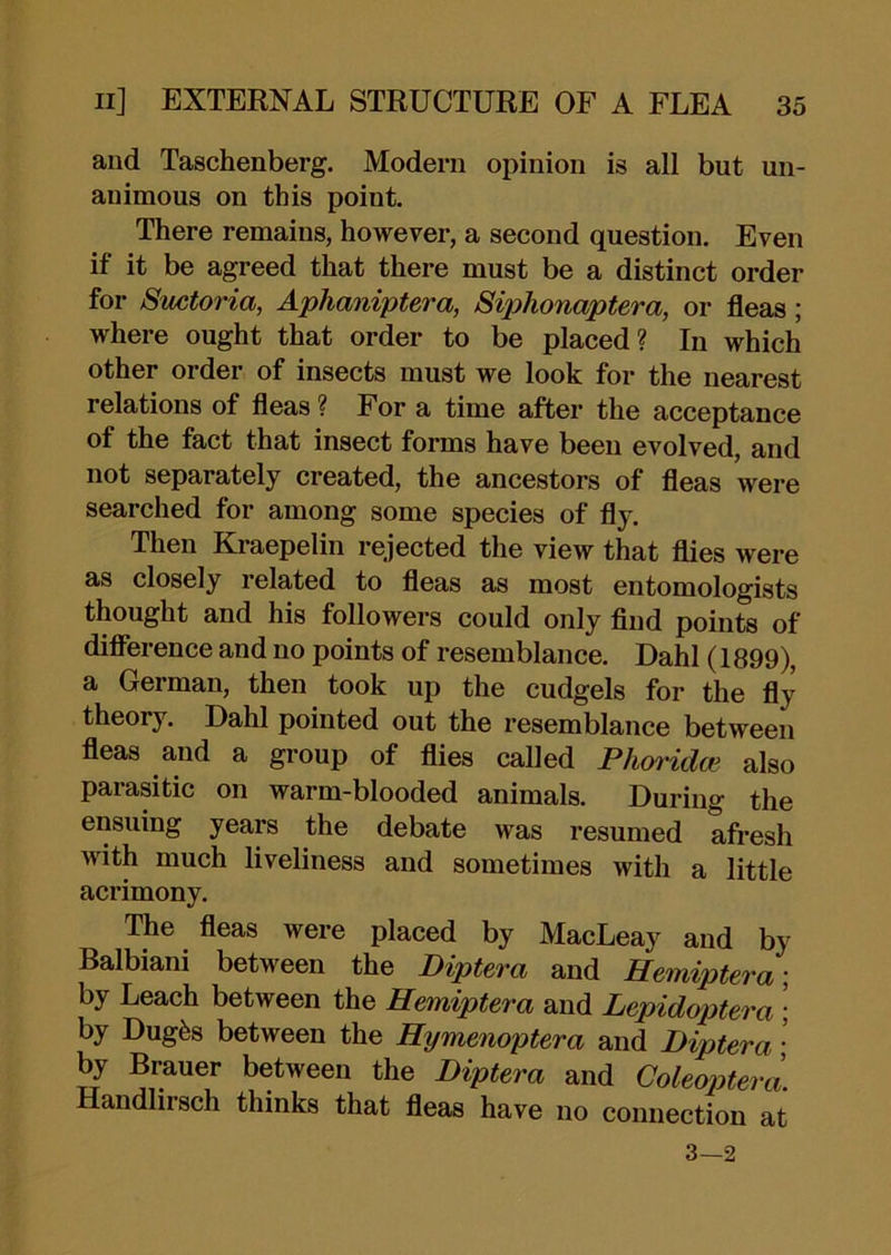 and Taschenberg. Modern opinion is all but un- animous on this point. There remains, however, a second question. Even if it be agreed that there must be a distinct order for Suctoria, Aphaniptera, Siphonaptera, or fleas; where ought that order to be placed? In which other order of insects must we look for the nearest relations of fleas ? For a time after the acceptance of the fact that insect forms have been evolved, and not separately created, the ancestors of fleas were searched for among some species of fly. Then Kraepelin rejected the view that flies were as closely related to fleas as most entomologists thought and his followers could only And points of diflerence and no points of resemblance. Dahl (1899), a German, then took up the cudgels for the fly theory. Dahl pointed out the resemblance between fleas and a group of flies called Phwidoe also parasitic on warm-blooded animals. During the ensuing years the debate was resumed afresh with much liveliness and sometimes with a little acrimony. The fleas were placed by MacLeay and by Balbiani between the Diptera and Hemiptera; by Leach between the Hemiptera and Lepidoptera • by Dugfes between the Hymenoptera and Diptera • by Brauer between the Diptera and Coleoptera. Handlirsch thinks that fleas have no connection at 3—2
