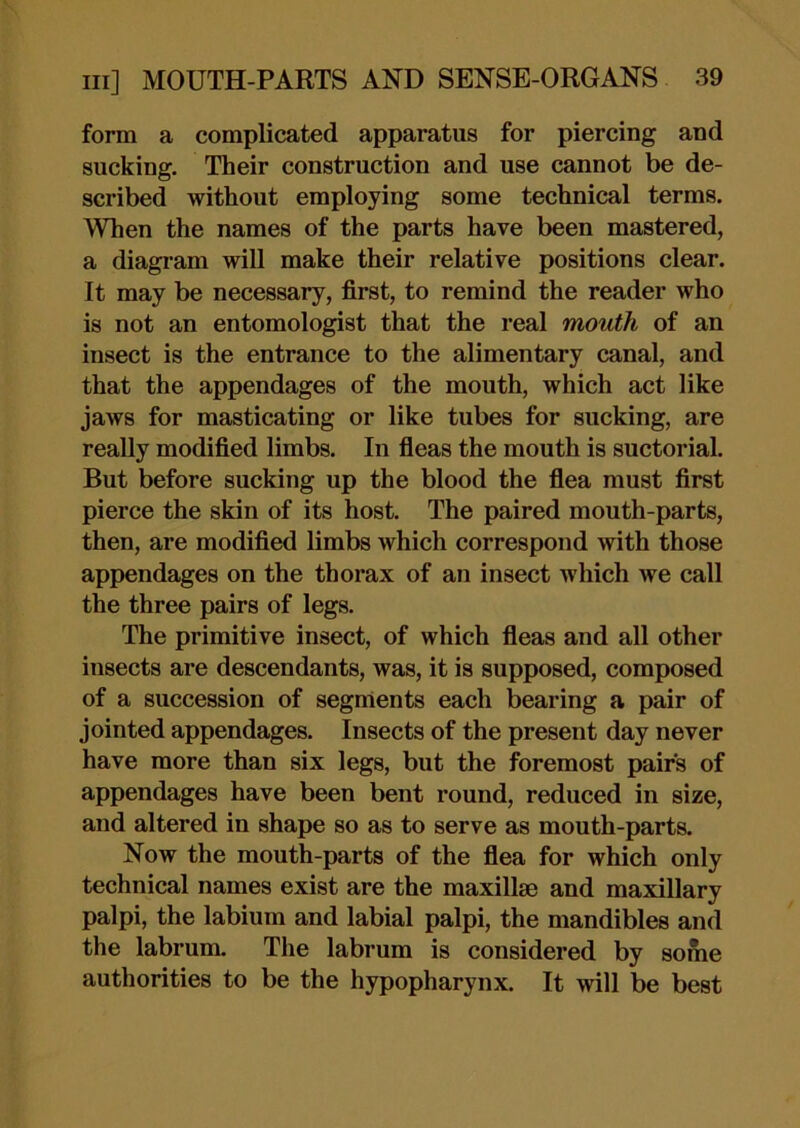 form a complicated apparatus for piercing and sucking. Their construction and use cannot be de- scribed without employing some technical terms. When the names of the parts have been mastered, a diagram will make their relative positions clear. It may be necessary, first, to remind the reader who is not an entomologist that the real mouth of an insect is the entrance to the alimentary canal, and that the appendages of the mouth, which act like jaws for masticating or like tubes for sucking, are really modified limbs. In fieas the mouth is suctorial. But before sucking up the blood the fiea must first pierce the skin of its host. The paired mouth-parts, then, are modified limbs which correspond with those appendages on the thorax of an insect which we call the three pairs of legs. The primitive insect, of which fieas and all other insects are descendants, was, it is supposed, composed of a succession of segments each bearing a pair of jointed appendages. Insects of the present day never have more than six legs, but the foremost pairs of appendages have been bent round, reduced in size, and altered in shape so as to serve as mouth-parts. Now the mouth-parts of the fiea for which only technical names exist are the maxillae and maxillary palpi, the labium and labial palpi, the mandibles and the labrum. The labrum is considered by some authorities to be the hypopharynx. It will be best