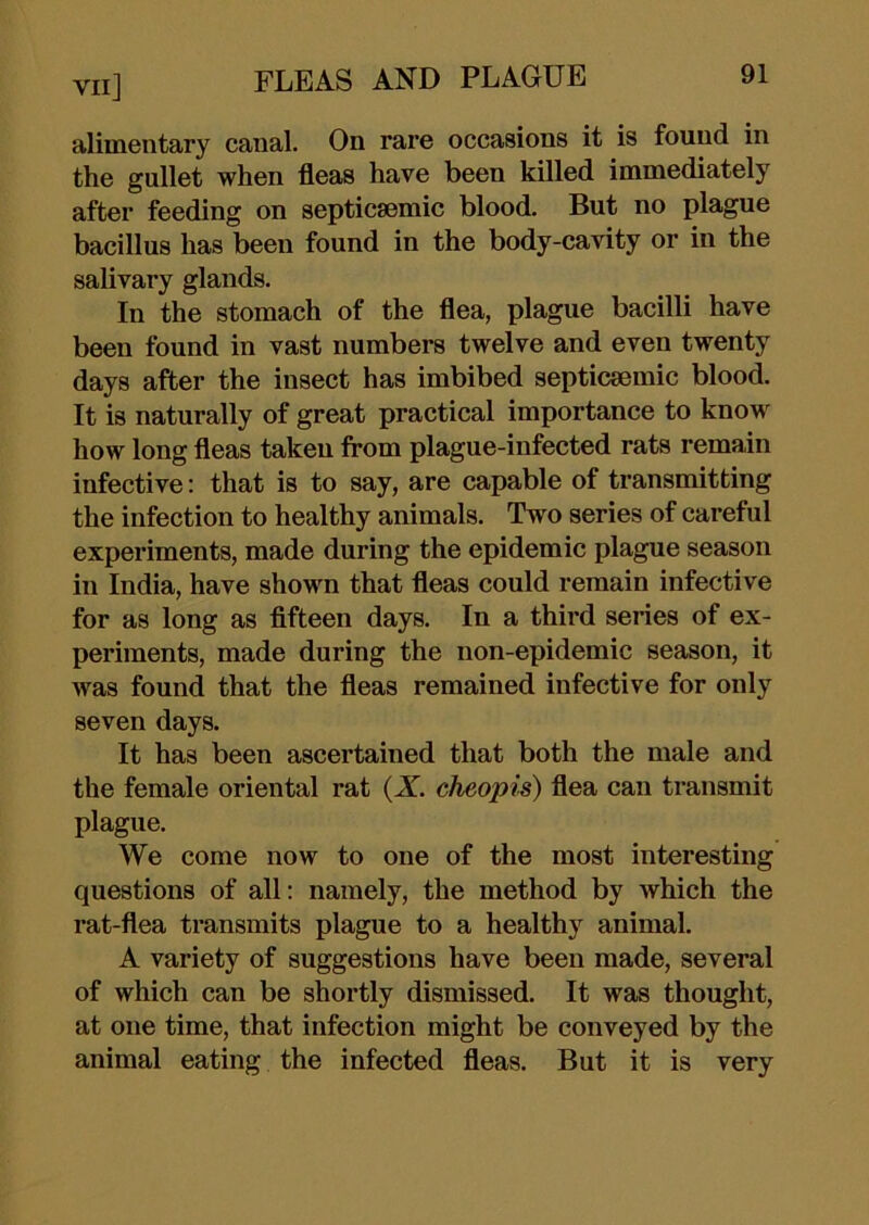 alimentary canal. On rare occasions it is found in the gullet when fleas have been killed immediately after feeding on septicsemic blood. But no plague bacillus has been found in the body-cavity or in the salivary glands. In the stomach of the flea, plague bacilli have been found in vast numbers twelve and even twenty days after the insect has imbibed septicsemic blood. It is naturally of great practical importance to know how long fleas taken from plague-infected rats remain infective: that is to say, are capable of transmitting the infection to healthy animals. Two series of careful experiments, made during the epidemic plague season in India, have shown that fleas could remain infective for as long as flfteen days. In a third series of ex- periments, made during the non-epidemic season, it was found that the fleas remained infective for only seven days. It has been ascertained that both the male and the female oriental rat (X. cheopis) flea can transmit plague. We come now to one of the most interesting questions of all: namely, the method by which the rat-flea transmits plague to a healthy animal, A variety of suggestions have been made, several of which can be shortly dismissed. It was thought, at one time, that infection might be conveyed by the animal eating the infected fleas. But it is very