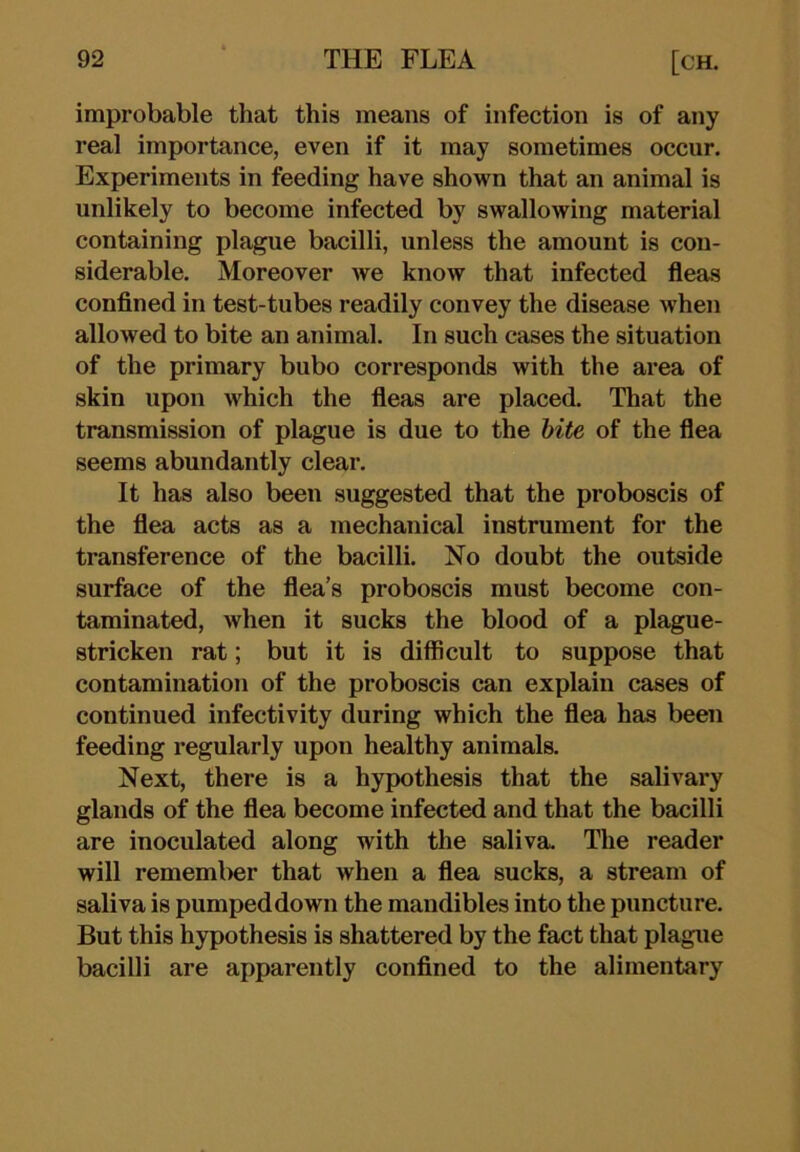 improbable that this means of infection is of any real importance, even if it may sometimes occur. Experiments in feeding have shown that an animal is unlikely to become infected by swallowing material containing plague bacilli, unless the amount is con- siderable. Moreover we know that infected fleas confined in test-tubes readily convey the disease when allowed to bite an animal. In such cases the situation of the primary bubo corresponds with the area of skin upon which the fleas are placed. That the transmission of plague is due to the hite of the flea seems abundantly clear. It has also been suggested that the proboscis of the flea acts as a mechanical instrument for the transference of the bacilli. No doubt the outside surface of the flea’s proboscis must become con- taminated, when it sucks the blood of a plague- stricken rat; but it is difficult to suppose that contamination of the proboscis can explain cases of continued infectivity during which the flea has been feeding regularly upon healthy animals. Next, there is a hypothesis that the salivary glands of the flea become infected and that the bacilli are inoculated along with the saliva. The reader will rememl)er that when a flea sucks, a stream of saliva is pumped down the mandibles into the puncture. But this hypothesis is shattered by the fact that plague bacilli are apparently confined to the alimentary
