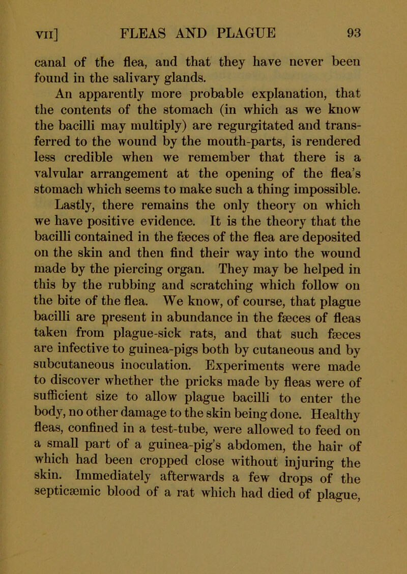 canal of the flea, and that they have never been found in the salivary glands. An apparently more probable explanation, that the contents of the stomach (in which as we know the bacilli may multiply) are regurgitated and trans- ferred to the wound by the mouth-parts, is rendered less credible when we remember that there is a valvular arrangement at the opening of the flea’s stomach which seems to make such a thing impossible. Lastly, there remains the only theory on which we have positive evidence. It is the theory that the bacilli contained in the fseces of the flea are deposited on the skin and then find their way into the wound made by the piercing organ. They may be helped in this by the rubbing and scratching which foUow on the bite of the flea. We know, of course, that plague bacilli are present in abundance in the faeces of fleas taken from plague-sick rats, and that such faeces are infective to guinea-pigs both by cutaneous and by subcutaneous inoculation. Experiments were made to discover whether the pricks made by fleas were of sufficient size to allow plague bacilli to enter the body, no other damage to the skin being done. Healthy fleas, confined in a test-tube, were allowed to feed on a small part of a guinea-pig’s abdomen, the hair of which had been cropped close without injuring the skin. Immediately afterwards a few drops of the septicmmic blood of a rat which had died of plague.