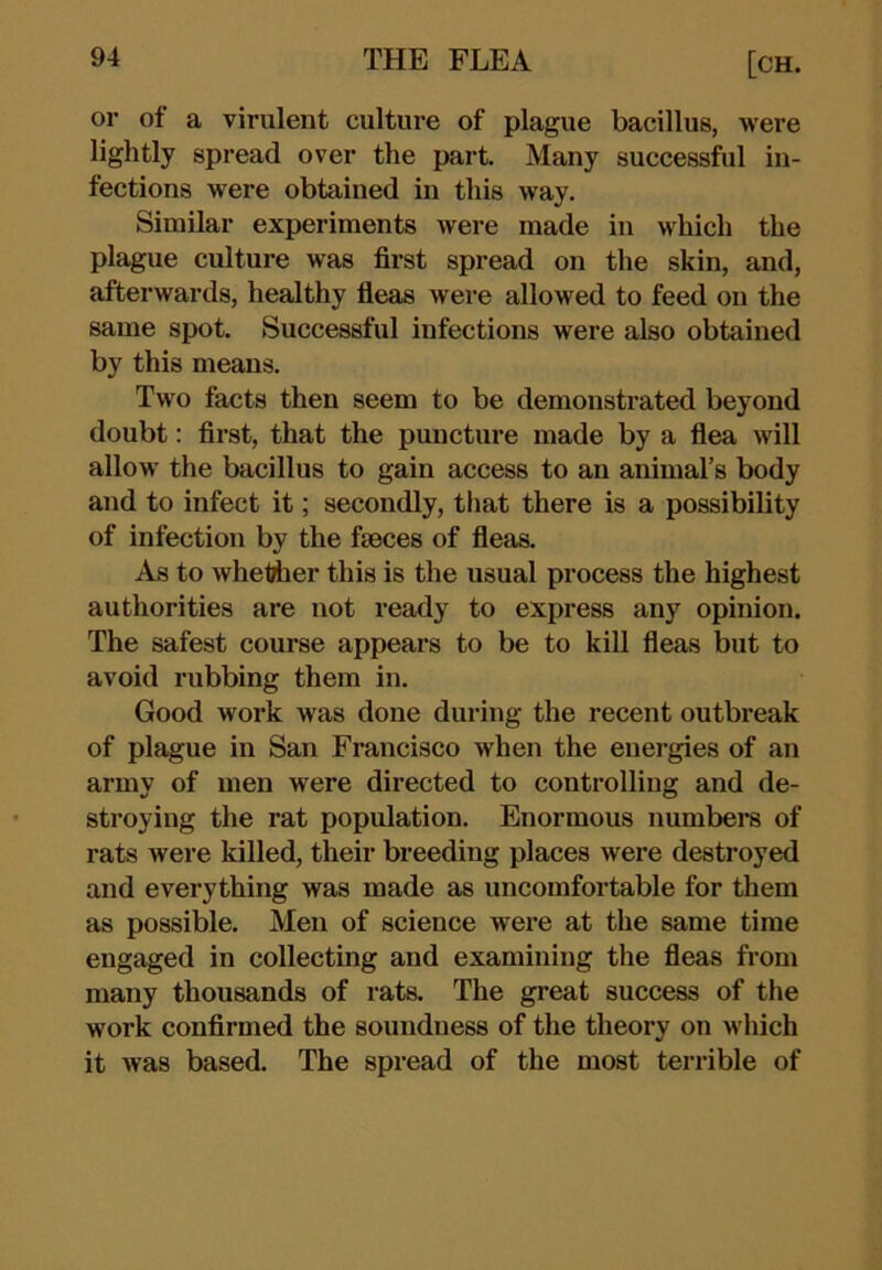 or of a virulent culture of plague bacillus, were lightly spread over the part. Many successful in- fections were obtained in this way. Similar experiments were made in which the plague culture was first spread on the skin, and, afterwards, healthy fieas were allowed to feed on the same spot. Successful infections were also obtained by this means. Two facts then seem to be demonstrated beyond doubt: fii'st, that the puncture made by a flea will allow the bacillus to gain access to an animal’s body and to infect it; secondly, that there is a possibility of infection by the faeces of fleas. As to wheWier this is the usual process the highest authorities are not ready to express any opinion. The safest course appears to be to kill fleas but to avoid rubbing them in. Good work was done during the recent outbreak of plague in San Francisco when the energies of an army of men were directed to controlling and de- stroying the rat population. Enormous numbere of rats were killed, their breeding places were destroyed and everything was made as uncomfortable for them as possible. Men of science were at the same time engaged in collecting and examining the fleas from many thousands of rats. The great success of the work confirmed the soundness of the theory on which it was based. The spread of the most terrible of