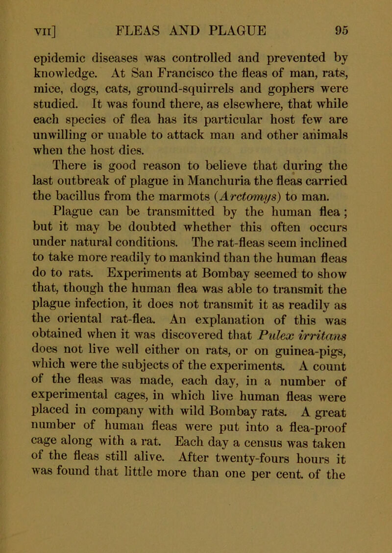 epidemic diseases was controlled and prevented by knowledge. At San Francisco the fleas of man, rats, mice, dogs, cats, ground-squirrels and gophers were studied. It was found there, as elsewhere, that while each species of flea has its particular host few are unwilling or unable to attack man and other animals when the host dies. There is good reason to believe that during the last outbreak of plague in Manchuria the fleas carried the bacillus fi’om the marmots {Arctomys) to man. Plague can be transmitted by the human flea; but it may be doubted whether this often occurs under natural conditions. The rat-fleas seem inclined to take more readily to mankind than the human fleas do to rats. Experiments at Bombay seemed to show that, though the human flea was able to transmit the plague infection, it does not transmit it as readily as the oriental rat-flea. An explanation of this was obtained when it was discovered that Pulex irritans does not live well either on rats, or on guinea-pigs, which were the subjects of the experiments. A count of the fleas was made, each day, in a number of experimental cages, in which live human fleas were placed in company with wild Bombay rats. A great number of human fleas were put into a flea-proof cage along with a rat. Each day a census was taken of the fleas still alive. After twenty-fours hours it was found that little more than one per cent, of the
