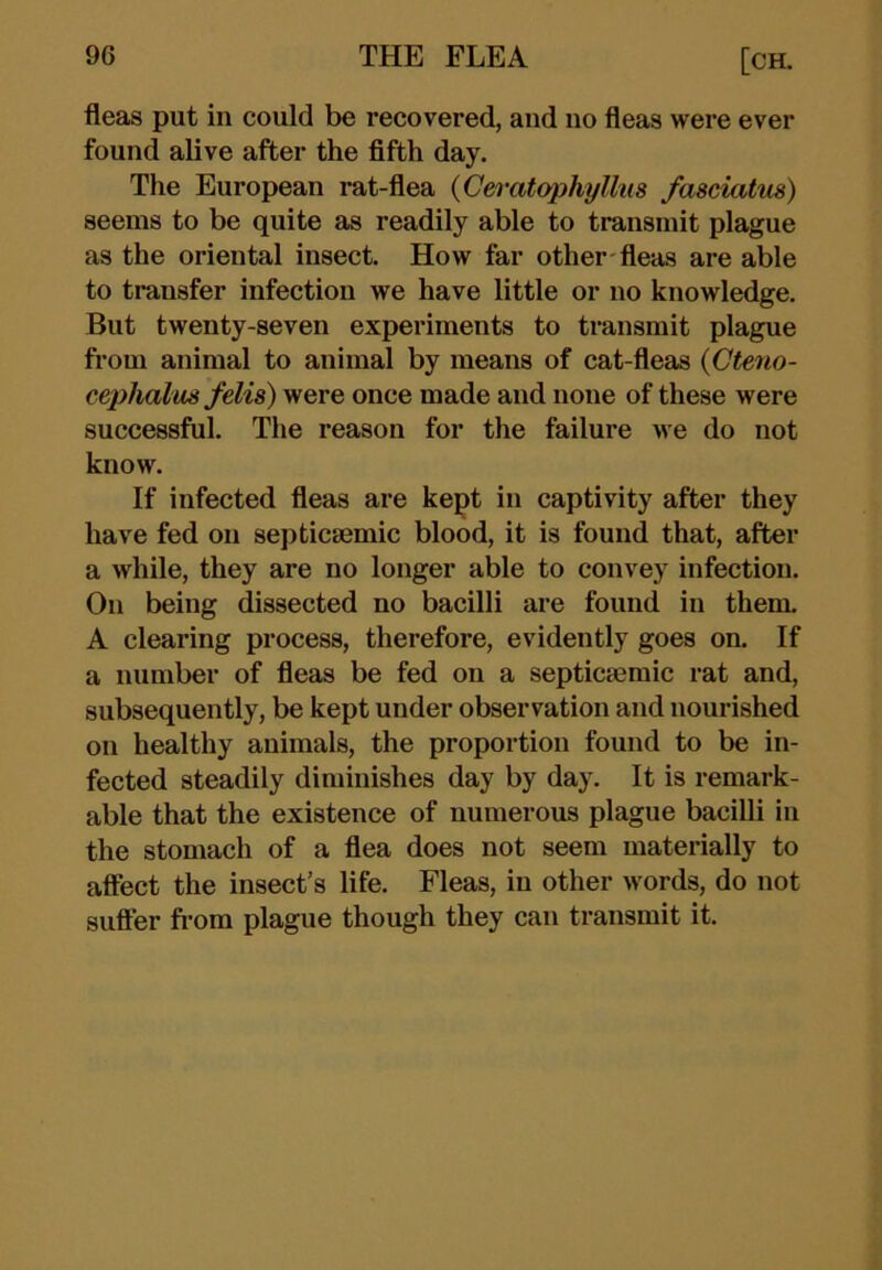 fleas put in could be recovered, and no fleas were ever found alive after the fifth day. The European rat-flea {Ceratapkyllus fasciatvs) seems to be quite as readily able to transmit plague as the oriental insect. How far other fleas are able to transfer infection we have little or no knowledge. But twenty-seven experiments to transmit plague from animal to animal by means of cat-fleas {Cteno- cephalus felis) were once made and none of these were successful. The reason for the failure we do not know. If infected fleas are kept in captivity after they have fed on septicsemic blood, it is found that, after a while, they are no longer able to convey infection. On being dissected no bacilli are found in them. A clearing process, therefore, evidently goes on. If a number of fleas be fed on a septicaemic rat and, subsequently, be kept under observation and nourished on healthy animals, the proportion found to be in- fected steadily diminishes day by day. It is remark- able that the existence of numerous plague bacilli in the stomach of a flea does not seem materially to affect the insect’s life. Fleas, in other words, do not sufler from plague though they can transmit it.