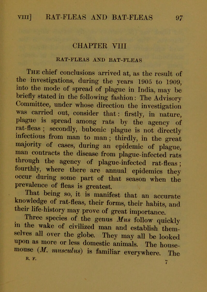 CHAPTER VIII RAT-FLEAS AND BAT-FLEAS The chief conclusions arrived at, as the result of the investigations, during the years 1905 to 1909, into the mode of spread of plague in India, may be bi iefly stated in the following fashion: The Advisory Committee, under whose direction the investigation was carried out, consider that: firstly, in nature, plague is spread among rats by the agency of rat-fleas ; secondly, bubonic plague is not directly infectious from man to man ; thirdly, in the great majority of cases, during an epidemic of plague, man contracts the disease from plague-infected rats through the agency of plague-infected rat-fleas; fourthly, where there are annual epidemics they occur during some part of that season when the prevalence of fleas is greatest. That being so, it is manifest that an accurate knowledge of rat-fleas, their forms, their habits, and their life-history may prove of great importance. Three species of the genus Mus follow quickly in the wake of civilized man and establish them- selves all over the globe. They may all be looked upon as more or less domestic animals. The house- mouse (if. muscuhis) is familiar everywhere. The