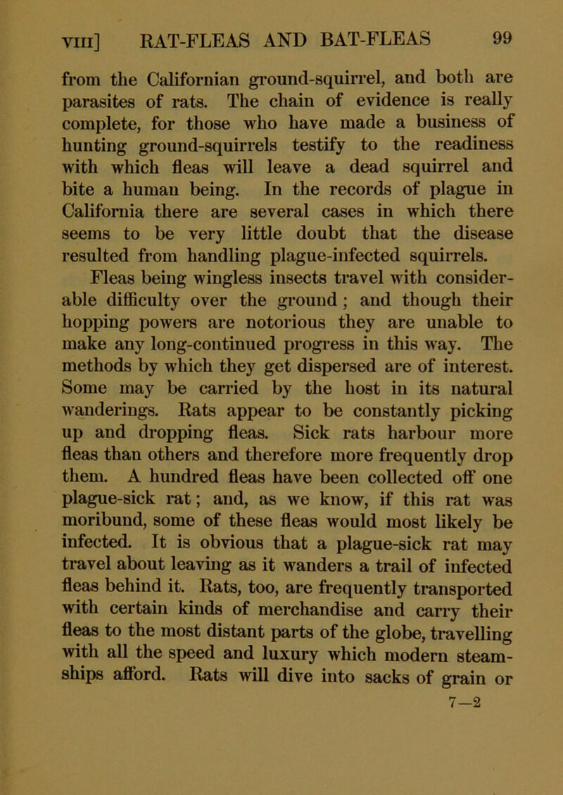from the Californian ground-squirrel, and both are parasites of rats. The chain of evidence is really complete, for those vdio have made a business of hunting ground-squirrels testify to the readiness with which fleas will leave a dead squirrel and bite a human being. In the records of plague in California there are several cases in which there seems to be very little doubt that the disease resulted from handling plague-infected squirrels. Fleas being wingless insects travel with consider- able difficulty over the gi’ound; and though their hopping powere are notorious they are unable to make any long-continued progi’ess in this way. The methods by which they get dispersed are of interest. Some may be carried by the host in its natural w^anderings. Rats appear to be constantly picking up and dropping fleas. Sick rats harbour more fleas than others and therefore more frequently drop them. A hundred fleas have been collected off one plague-sick rat; and, as we know, if this rat was moribund, some of these fleas would most likely be infected. It is obvious that a plague-sick rat may travel about leaving as it wanders a trail of infected fleas behind it. Rats, too, are frequently transported with certain kinds of merchandise and carry their fleas to the most distant parts of the globe, travelling with all the speed and luxury which modern steam- ships afford. Rats will dive into sacks of grain or 7—2