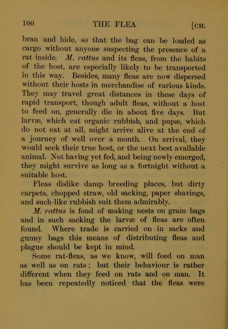 bran and hide, so that tlie bag can be loaded as cargo without anyone suspecting the presence of a rat inside. M. rattus and its fleas, fi’om the habits of the liost, are especially likely to be transported in this way. Besides, many fleas are now dispersed without their hosts in merchandise of various kinds. They may travel great distances in these days of rapid transport, though adult fleas, Mdthout a host to feed on, generally die in about flve days. But larvm, which eat organic rubbish, and pupae, which do not eat at all, might arrive alive at the end of a journey of well over a month. On arrival, they would seek their true host, or the next best available animal. Not having yet fed, and being newly emerged, they might survive as long as a fortnight without a suitable host. Fleas dislike damp breeding places, but dirty carpets, chopped straw, old sacking, paper shavings, and such-like rubbish suit them admirably. M. rattus is fond of making nests on grain bags and in such sacking the larvae of fleas are often found. Where trade is carried on in sacks and gunny bags this means of distributing fleas and plague should be kept in mind. Some rat-fleas, as we know, will feed on man as well as on rats; but their behaviour is rather difterent when they feed on rats and on man. It has been repeatedly noticed that the fleas were