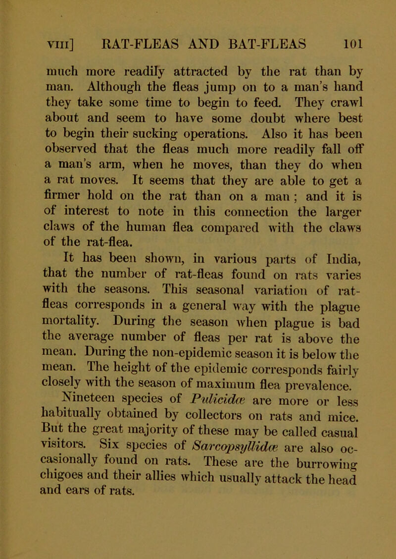 much more readily attracted by the rat than by man. Although the fleas jump on to a man’s hand they take some time to begin to feed. They crawl about and seem to have some doubt where best to begin their sucking operations. Also it has been observed that the fleas much more readily fall oflF a man’s arm, when he moves, than they do when a rat moves. It seems that they are able to get a flrmer hold on the rat than on a man ; and it is of interest to note in this connection the larger claws of the human flea compared with the claws of the rat-flea. It has been shown, in various parts of India, that the number of rat-fleas found on rats varies with the seasons. This seasonal variation of rat- fleas corresponds in a general way with the plague mortality. During the season when plague is bad the average number of fleas per rat is above the mean. During the non-epidemic season it is below the mean. The height of the epidemic corresponds fairly closely with the season of maximum flea prevalence. Nineteen species of Pulicidce are more or less habitually obtained by collectors on rats and mice. But the great majority of these may be called casual visitors. Six species of Sarcopsyllidce. are also oc- casionally found on rats. These are the burrowing chigoes and their allies which usually attack the head and ears of rats.