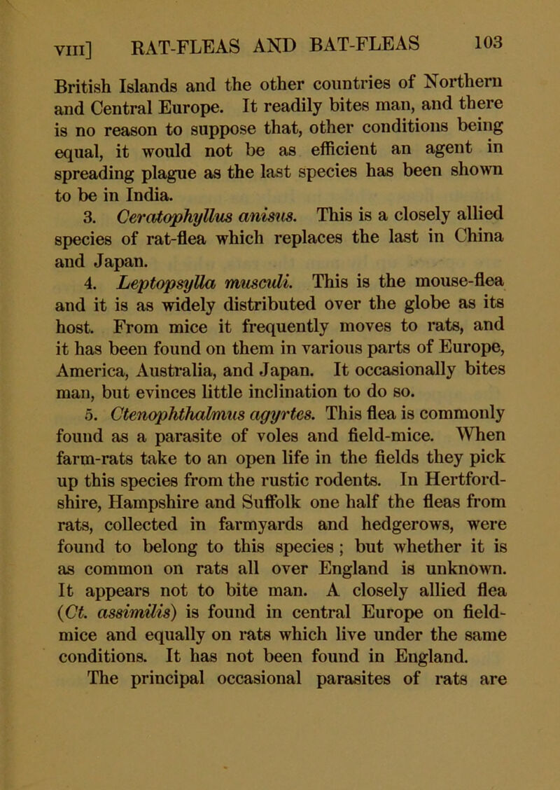 British Islands and the other countries of Northern and Central Europe. It readily bites man, and there is no reason to suppose that, other conditions being equal, it would not be as efficient an agent in spreading plague as the last species has been shown to be in India. 3. Ceratophyllus anisns. This is a closely allied species of rat-flea which replaces the last in China and Japan. 4. Leptopsylla musculi. This is the mouse-flea and it is as widely distributed over the globe as its host. From mice it frequently moves to rats, and it has been found on them in various parts of Europe, America, Australia, and Japan. It occasionally bites man, but evinces little inclination to do so. 5. Ctenophthalmus agyrtes. This flea is commonly found as a parasite of voles and field-mice. When farm-rats take to an open life in the fields they pick up this species from the rustic rodents. In Hertford- shire, Hampshire and Suflblk one half the fieas from rats, collected in farmyards and hedgerows, were found to belong to this species; but whether it is as common on rats all over England is unknown. It appears not to bite man. A closely allied flea {Ct. assimUis) is found in central Europe on field- mice and equally on rats which live under the same conditions. It has not been found in England. The principal occasional parasites of rats are