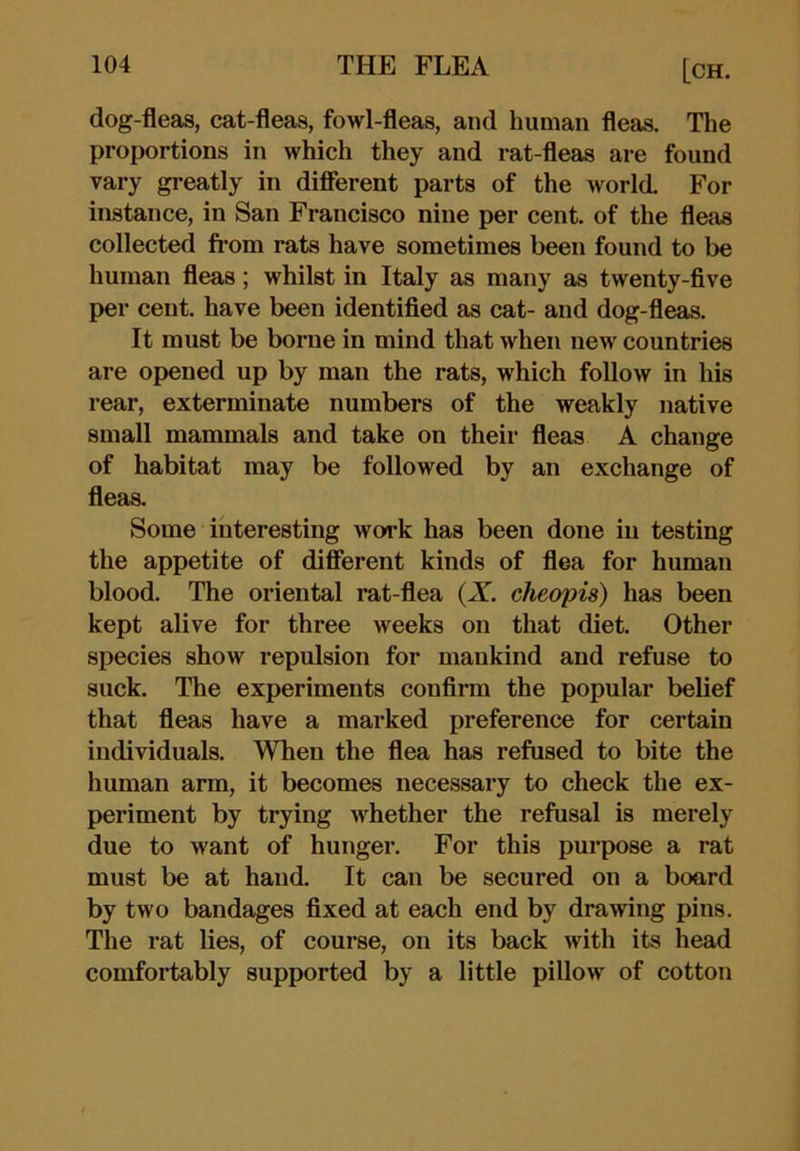 dog-fleas, cat-fleas, fowl-fleas, and human fleas. Tlie proportions in which they and rat-fleas are found vary greatly in diflerent parts of the world. For instance, in San Francisco nine per cent, of the fleas collected from rats have sometimes been found to be human fleas; whilst in Italy as many as twenty-five per cent, have been identified as cat- and dog-fleas. It must be borne in mind that when new countries are opened up by man the rats, which follow in his rear, exterminate numbers of the weakly native small mammals and take on their fleas A change of habitat may be followed by an exchange of fleas. Some interesting work has been done in testing the appetite of different kinds of flea for human blood. The oriental rat-flea (X. cheopis) has been kept alive for three weeks on that diet. Other species show repulsion for mankind and refuse to suck. The experiments confirm the popular belief that fleas have a marked preference for certain individuals. When the flea has refused to bite the human arm, it becomes necessary to check the ex- periment by trying whether the refusal is merely due to want of hunger. For this purpose a rat must be at hand. It can be secured on a board by two bandages fixed at each end by drawing pins. The rat lies, of course, on its back with its head comfortably supported by a little pillow of cotton