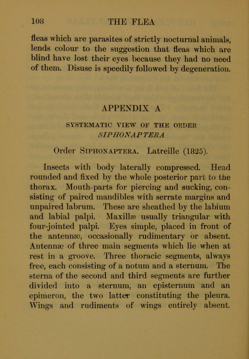 fleas which are parasites of strictly nocturnal animals, lends colour to the suggestion that fleas which are blind have lost their eyes because they had no need of them. Disuse is speedily followed by degeneration. APPENDIX A SYSTEMATIC VIEW OF THE ORDER SIPHONAPTERA Order Siphonaptera. Latreille (1825). Insects with body laterally compressed. Head rounded and fixed by the whole posterior part to the thorax. Mouth-parts for piercing and sucking, con- sisting of paired mandibles with serrate margins and unpaired labrum. These are sheathed by the labium and labial palpi. MaxillsB usually triangular with four-jointed palpi. Eyes simple, placed in front of the antenna), occasionally rudimentary or absent. Antenna; of three main segments which lie when at rest in a groove. Three thoracic segments, always free, each consisting of a notum and a sternum. The sterna of the second and third segments are further divided into a sternum, an episternum and an epimeron, the two latter constituting the pleura. Wings and rudiments of wings entirely absent.