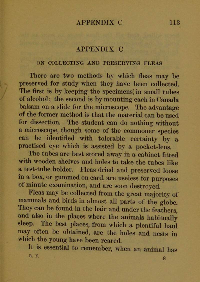 APPENDIX C ON COLLECTING AND PRESERVING FLEAS There are two methods by which fleas may be preserved for study when they have been collected. The first is by keeping the specimens] in small tubes of alcohol; the second is by mounting each in Canada balsam on a slide for the microscope. The advantage of the former method is that the material can be used for dissection. The student can do nothing without a microscope, though some of the commoner species can be identified with tolerable certainty by a practised eye which is assisted by a pocket-lens. The tubes are best stored away in a cabinet fitted with wooden shelves and holes to take the tubes like a test-tube holder. Fleas dried and preserved loose in a box, or gummed on card, are useless for purposes of minute examination, and are soon destroyed. Fleas may be collected from the great majority of mammals and birds in almost all parts of the globe. They can be found in the hair and under the feathers, and also in the places where the animals habitually sleep. The best places, from which a plentiful haul may often be obtained, are the holes and nests in which the young have been reared. It is essential to remember, when an animal has R. r. 8