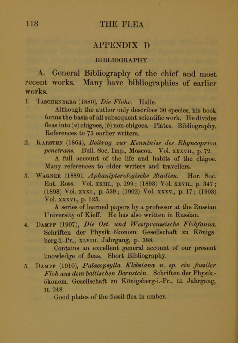 APPENDIX D BIBLIOGRAPHY A. General Bibliography of the chief and most recent works. Many have bibliogi-aphies of earlier works. 1. Taschenbkrg (1880), Die Flohe. Halle. Although the author only describes 30 species, his book forms the basis of all subsequent scientific work. He divides fleas into {a) chigoes, (6) non-chigoes. Plates. Bibliography. References to 73 earlier writers. 2. Karsten (1864), Beitrag zur Kenntniss des Rhyncoprion penetrans. Bull. Soc. Imp., Moscou. Vol. xxxvii., p. 72. A full account of the life and habits of the chigoe. Many references to older writers and travellers. 3. Wagner (1889), Aphanipterologische Studien. Hor. Soc. Ent. Ross. Vol. xxiii., p. 199; (1893) Vol. xxvii., p. 347 ; (1898) Vol. XXXI., p. 539; (1902) Vol. xxxv., p. 17; (1903) Vol. XXXVI., p. 125. A series of learned papers by a professor at the Russian University of Kieflf. He has also written in Russian. 4. Hampf (1907), Die Ost- and Westpreussische Flohfauna. Schriften der Physik.-okonom. Gesellschaft zu Konigs- berg-i.-Pr., XLViii. Jahrgang, p. 388. Contains an excellent general account of our present knowledge of fleas. Short Bibliography. 5. Dampf (1910), Palaeopsylla Klebsiana n. sp. ein fossiler Floh aus dem baltischen Bernstein. Schriften der Physik.- okonora. Gesellschaft zu K6nigsberg-i.-Pr., li. Jahrgang, II. 248. Good plates of the fossil flea in amber.