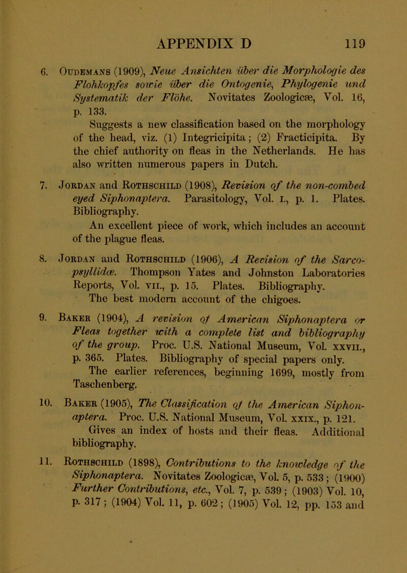6. OuDBMANS (1909), Neue Ansichten iibm' die Morphologic des Flohkopfes sotrie uber die Ontogenie, Phylogenie und Systematik der Flohe. Novitates Zoologicse, Vol. 16, p. 133. Suggests a new classification based on the morphology of the head, viz. (1) Integricipita; (2) Fracticipita. By the chief authority on fleas in the Netherlands. He has also wi-itten numerous papers in Dutch. 7. Jordan and Rothschild (1908), Revision of the non-combed eyed Siphonaptera. Parasitology, Vol. i., p. 1. Plate.s. Bibliography. An excellent piece of work, which includes an account of the plague fleas. 8. Jordan and Rothschild (1906), A Revision of the Sarco- psyllidce. Thompson Yates and Johnston Laboratories Reports, Vol. VII., p. 15. Plates. Bibliography. The best modem account of the chigoes. 9. Baker (1904), A revision qf American Siphonaptera or Fleas together with a complete list and bibliography of the group. Proc. U.S. National Museum, Vol. xxvii., p. 365. Plates. Bibliography of special papers only. The earlier references, beginning 1699, mostly from Taschenberg. 10. Baker (1905), The Classification qf the American Siphon- aptera. Proc. U.S. National Museum, Vol. xxix., p. 121. Gives an index of hosts and their fleas. Additional bibliography. 11. Rothschild (1898), Contributions to the knowledge of the Siphonaptera. Novitates Zoologicse, Vol. 5, p. 533; (1900) Further Contnbutions, etc., Vol. 7, p. 539; (1903) Vol. 10, p. 317; (1904) Vol. 11, p. 602; (1905) Vol. 12, pp. 153 and