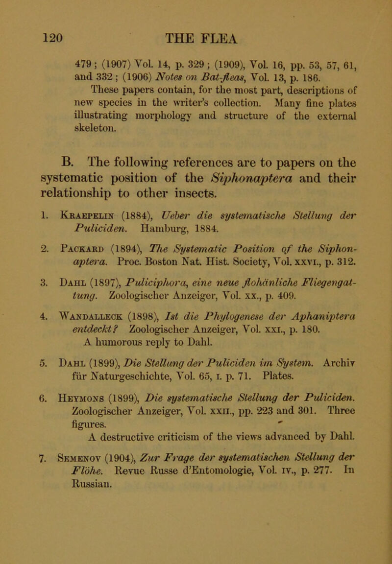 479; (1907) Vol. 14, p. 329; (1909), VoL 16, pp. 53, 57, 61, and 332; (1906) Notes on Bat-fleas, Vol. 13, p. 186. These papers contain, for the most part, descriptions of new species in the writer’s collection. Many fine plates illustrating morphologj- and structure of the exteraal skeleton. B. The following references are to papers on the systematic position of the Siphonaj)tera and their relationship to other insects. 1. Krabpelin (1884), Ueher die systematische Stellung der Puliciden. Hamburg, 1884. 2. Packard (1894), The Systematic Position of the Siphon- aptera. Proc. Boston Nat. Hist. Society, Vol. xxvi., p. 312. 3. Dahl (1897), Puliciphora, eine neue flohdnliche Fliegengat- tung. Zoologischer Anzeiger, Vol. xx., p. 409. 4. Wandalleck (1898), 1st die Phylogenese der Aphaniptera entdeckt? Zoologischer Anzeiger, Vol. xxi., p. 180. A humorous reply to Dahl. 5. Dahl (1899), Die Stellung der Puliciden im System. Archir fiir Naturgeschichte, Vol. 65, i. p. 71. Plates. 6. Heymons (1899), Die systematische Stellung der Puliciden. Zoologischer Anzeigei-, Vol. xxii., pp. 223 and 301. Three figures. A destructive criticism of the views advanced by Dahl. 7. Semenov (1904), Zur Frage der systematischen Stellung dei' Flbhe. Revue Russe d’Eutomologie, Vol. rv., p. 277. In Russian.