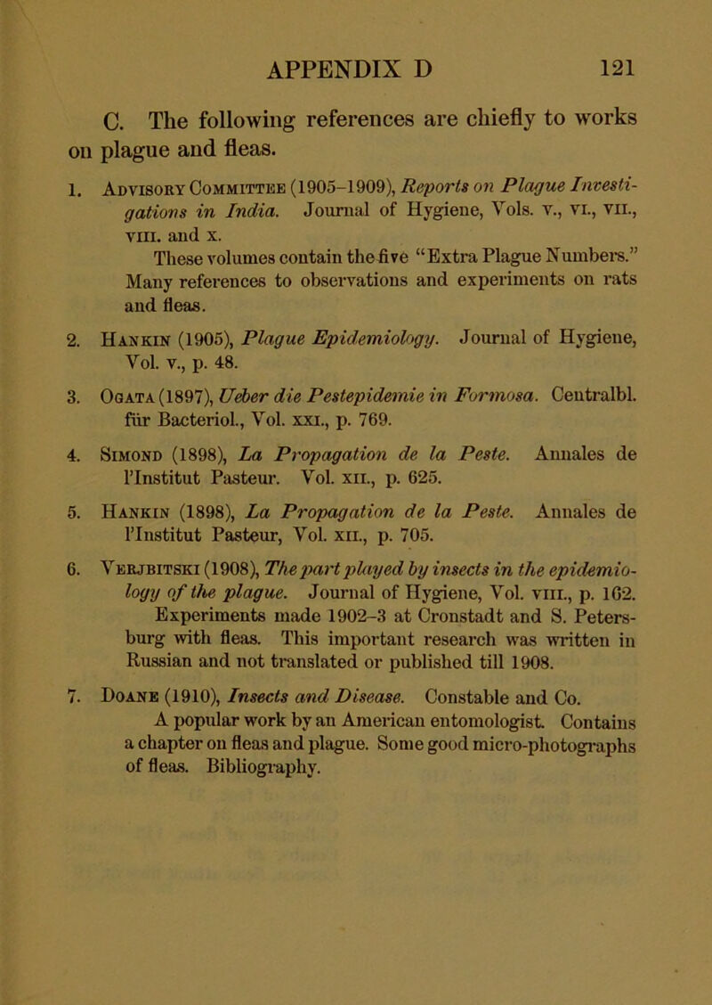 C. The following references are chiefly to works on plague and fleas. 1. Advisory Committee (1905-1909), Reports on Plague Investi- gations in India. Jouraal of Hygiene, Vols. v., vi., vii., VIII. and X. These volumes contain thefive “Extra Plague Numbei’s.” Many references to observations and experiments on rats and fleas. 2. Haxkin (1905), Plague Epidemiology. Journal of Hygiene, Vol. V., p. 48. 3. OQK'j:K{\^^l\UAer die Pestepidemie in Formosa. Ceutralbl. fiir BacterioL, Vol. xxi., p. 769. 4. SiMOND (1898), La Propagation de la Peste. Annales de ITnstitut Pasteur. Vol. xii., p. 625. 5. Hankin (1898), La Propagation de la Peste. Annales de ITnstitut Pasteur, Vol. xii., p. 705. 6. Verjbitski (1908), The part plxiyed by insects in the epidemio- logy of tlie plague. Journal of Hygiene, Vol. viii., p. 1G2. Experiments made 1902-3 at Cronstadt and S. Peters- burg with fleas. This important research was written in Russian and not translated or published till 1908. 7. Doane (1910), Insects and Disease. Constable and Co. A popular work by an Ameiican entomologist Contains a chapter on fleas and plague. Some good micro-photogi*aphs of fleas. Bibliogi aphy.