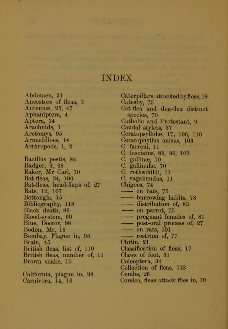 Abdomen, 31 Ancestors of flciis, 3 Antennae, 25, 47 Aphaniptera, 4 Apteni, 34 Arachnids, 1 Arctorays, 95 ArmadiJloes, 14 Arthropods, 1, 2 Bacillus pestis, 84 Badger, 9, 68 Baker, Mr Carl, 70 Bat-flefis, 24, 106 Bat-fleas, head-flaps of, 27 Bats, 12, 107 Bettongiii, 15 Bibliogi-aphy, 118 Black death, 86 Blood-system, 60 Blue, Doctor, 98 Boden, Mr, 18 Bombay, Plague in, 95 Brain, 45 British fleas, list of, 110 British fleas, number of, 11 Bro>vn snake, 15 California, plague in, 98 Carnivora, 14, 16 Caterpillars, attacked by fleas, 18 Catesby, 75 Cat-flea and dog-flea distinct species, 70 Catholic and Protestant, 9 Caudal stylets, 37 Ceratopsyllidae, 17, 106, 110 Ceratophyllus anisus, 103 C. farreui, 11 C. fasciatus, 89, 96, 102 C. gallime, 70 C. gallinulae, 70 C. rothschildi, 11 C. vagabundu^ 11 Chigoes, 74 on bats, 75 burrowing habits, 78 distribution of, 83 on parrot, 75 pregnant females of, 81 post-oral process of, 27 on rats, 101 rostrum of, 77 Chitin, 21 Classification of fleas, 17 Claws of feet, 31 Coleoptera, 34 Collection of fleas, 113 Combs, 26 Corsica, fleas attack flies in, 19