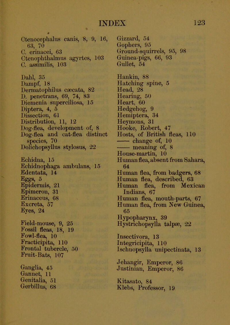 Otenocephalus canis, 8, 9, 16, 63, 70 C. erinacei, 63 Cteiiophthalmus agyrtes, 103 C. assimilis, 103 Dahl, 35 Dixmpf, 18 Dematophilus csecata, 82 D. penetrans, 69, 74, 83 Dienienia superciliosa, 15 Dipterf^ 4, 5 Dissection, 61 Distribution, 11, 12 Dog-flea, development of, 8 Dog-flea and cat-flea distinct species, 70 Dolichopsyllus stylosus, 22 Echidna, 15 Echidnophaga anibulans, 15 Edentfita, 14 Eggs, 5 Epidermis, 21 Epimeron, 31 Erinaceus, 68 Excreta, 57 Eyes, 24 Field-mouse, 9, 25 h'ossil fleas, 18, 19 Fowl-flea, 10 Fracticipita, 110 Frontal tubercle, 50 Fruit-Bats, 107 Ganglia, 45 Gannet, 11 Genitalia, 51 Gerbillus, 68 Gizzard, 54 Gophers, 95 Ground-squiirels, 95, 98 Guinea-pigs, 66, 93 Gullet, 54 Haukin, 88 Hatching spine, 5 Head, 28 Hearing, 50 Heart, 60 Hedgehog, 9 Hemiptera, 34 Heymoiis, 31 Hooke, Robert, 47 Hosts, of British fleas, 110 change of, 10 meaning of, 8 House-martin, 10 Human flea, absent from Sahara, 64 Human flea, from badgers, 68 Human flea, described, 63 Human flea, from Mexican Indians, 67 Human flea, mouth-parts, 67 Human flea, from New Guinea, 65 HypophaiTnx, 39 Hystrichopsylla talpae, 22 Insectivora, 13 Integricipita, 110 Ischnopsylla unipectinata, 13 Jehangir, Emperor, 86 Justinian, Emperor, 86 Kitasato, 84 Klebs, Professor, 19