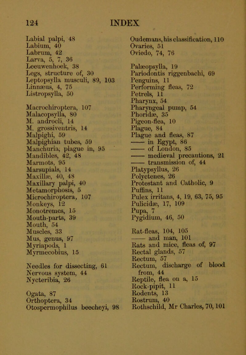 Labial palpi, 48 Labium, 40 Labrum, 42 Larva, 5, 7, 36 Leeuwenhoek, 38 Legs, structure of, 30 Leptopsylla musculi, 89, 103 Linnaeus, 4, 75 Listropsylla, 50 Macrochiroptera, 107 Malacopsylla, 80 M. androcli, 14 M. grossiveutris, 14 Malpighi, 59 Malpighian tubes, 59 Manchuria, plague in, 95 Mandibles, 42, 48 Marmots, 95 Marsupials, 14 Maxillae, 40, 48 Maxillary palpi, 40 Metamorphosis, 5 Microchiroptera, 107 Monkeys, 12 Monotremes, 15 Mouth-parts, 39 Mouth, 54 Muscles, 33 Mus, genus, 97 Myriaiwds, 1 Myrmecobius, 15 Needles for dissecting, 61 Nervous system, 44 Nycteribia, 26 Ogata, 87 Orthoptera, 34 Otospermophilus beecheyi, 98 Oudemaus, his classification, 110 Ovaries, 51 Oviedo, 74, 76 Palaeopsylla, 19 Pariodontis riggenbachi, 69 Penguins, 11 Performing fleas, 72 Petrels, 11 Pharynx, 54 Pharyngeal pump, 54 Phondae, 35 Pigeon-flea, 10 Plague, 84 Plague and fleas, 87 in Egypt, 86 of London, 85 medieval precautions, 21 transmission of, 44 Platypsyllus, 26 Polyctenes, 26 Protestant and Catholic, 9 Puffins, 11 Pulex irritans, 4, 19, 63, 75, 95 Pulicidse, 17, 109 Pupa, 7 Pygidium, 46, 50 Rat-fleas, 104, 105 and man, 101 Rats and mice, fleas of, 97 Rectal glands, 57 Rectum, 57 Rectum, discharge of blood from, 44 Reptile, flea on a, 15 Rock-pipit, 11 Rodents, 13 Rostrmn, 40 Rothschild, Mr Charles, 70,101