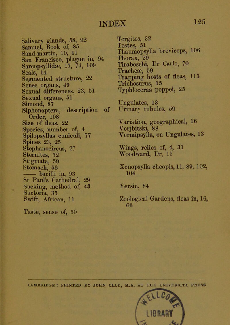 Salivary glands, 58, 92 Samuel, Book of, 85 Sand-martin, 10, 11 San Francisco, plague in, 94 Sarcopsyllidae, 17, 74, 109 Seals, 14 Segmented structure, 22 Sense organs, 49 Sexual differences, 23, 51 Sexual organs, 51 Simond, 87 Siphonaptera, description of Order, 108 Size of fleas, 22 Species, number of, 4 Spilopsyllus cuniculi, 77 Spines 23, 25 Stephanocircus, 27 Stemites, 32 Stigmata, 59 Stomach, 56 bacilli in, 93 St Paul’s Cathedral, 29 Sucking, method of, 43 Suctoria, 35 Swift, African, 11 Taste, sense of, 50 Tergites, 32 Testes, 51 Thaumopsylla breviceps, 106 Thorax, 29 Tiraboschi, Dr Carlo, 70 Tracheae, 59 Trapping hosts of fleas, 113 Trichosurus, 15 Typhloceras poppei, 25 Ungulates, 13 Urinary tubules, 59 Variation, geographical, 16 Verjbitski, 88 Vermipsylla, on Ungulates, 13 Wings, relics of, 4, 31 Woodward, Dr, 15 Xenopsylla cheopis, 11, 89, 102, 104 Yersin, 84 Zoological Gardens, fleas in, 16, 66 CAMBHIDGE : PRINTED BY JOHN CLAY, M.A. AT THE UNIVERSITY PRESS