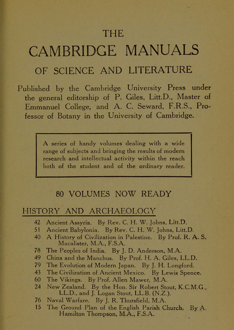 THE CAMBRIDGE MANUALS OF SCIENCE AND LITERATURE Published by the Cambridge University Press under the general editorship of P. Giles, Litt.D., Master of Emmanuel College, and A. C. Seward, F.R.S., Pro- fessor of Botany in the University of Cambridge. A series of handy volumes dealing with a wide range of subjects and bringing the results of modern research and intellectual activity within the reach both of the student and of the ordinary reader. 80 VOLUMES NOW READY HISTORY AND ARCHAEOLOGY 42 Ancient Assyria. By Rev. C. H. W. Johns, Litt.D. 51 Ancient Babylonia. By Rev. C. H. W. Johns, Litt.D. 40 A History of Civilization in Palestine. By Prof. R. A. S. Macalister, M.A., F.S.A. 78 The Peoples of India. By J. D. Anderson, M.A. 49 China and the Manchus. By Prof. H. A. Giles, LL.D. 79 The Evolution of Modern Japan. By J. H. Longford. 43 The Civilization of Ancient Mexico. By Lewis Spence. 60 The Vikings. By Prof. Allen Mawer, M.A. 24 New Zealand. By the Hon. Sir Robert Stout, K.C.M.G., LL.D., and J. Logan Stout, LL.B. (N.Z.). 76 Naval Warfare. By J. R. Thursfield, M.A. 15 The Ground Plan of the English Parish Church. By A- Hamilton Thompson, M.A., F.S.A.
