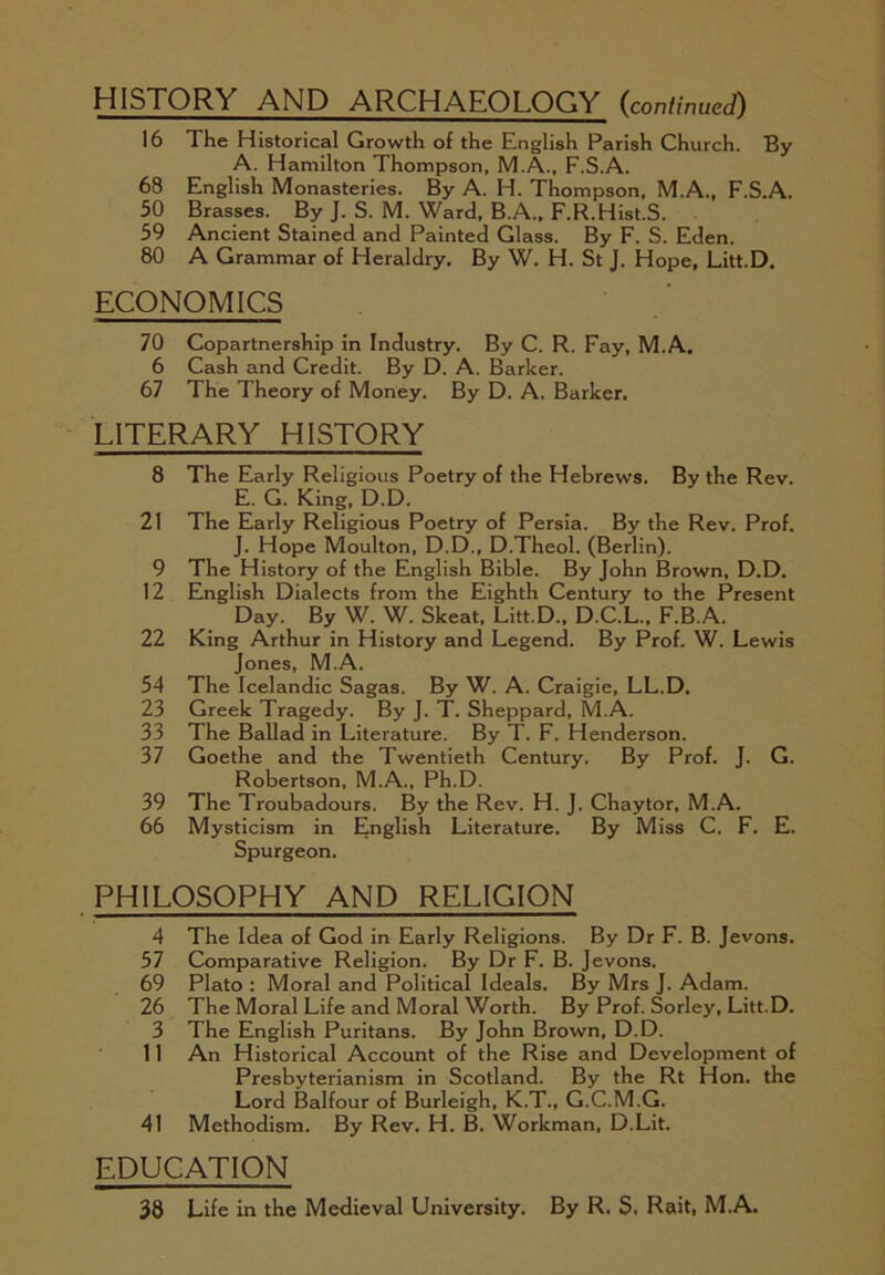 HISTORY AND ARCHAEOLOGY (continued) 16 The Historical Growth of the English Parish Church. By A. Hamilton Thompson, M.A., F.S.A. 68 English Monasteries. By A. H. Thompson, M.A., F.S.A. 50 Brasses. By J. S. M. Ward, B.A., F.R.Hist.S. 59 Ancient Stained and Painted Glass. By F. S. Eden. 80 A Grammar of Heraldry. By W. H. St J. Hope, Litt.D. ECONOMICS 70 Copartnership in Industry. By C. R. Fay, M.A, 6 Cash and Credit. By D. A. Barker. 67 The Theory of Money. By D. A. Barker. LITERARY HISTORY 8 The Early Religious Poetry of the Hebrews. By the Rev. E. G. King, D.D. 21 The Early Religious Poetry of Persia. By the Rev. Prof. J. Hope Moulton, D.D., D.Theol. (Berlin). 9 The History of the English Bible. By John Brown, D.D. 12 English Dialects from the Eighth Century to the Present Day. By W. W. Skeat, Litt.D., D.C.L., F.B.A. 22 King Arthur in History and Legend. By Prof. W. Lewis Jones, M.A. 54 The Icelandic Sagas. By W. A. Craigie, LL.D. 23 Greek Tragedy. By J. T. Sheppard, M.A. 33 The Ballad in Literature. By T. F. Henderson. 37 Goethe and the Twentieth Century. By Prof. J. G. Robertson, M.A., Ph.D. 39 The Troubadours. By the Rev. H. J. Chaytor, M.A. 66 Mysticism in English Literature. By Miss C. F. E. Spurgeon. PHILOSOPHY AND RELIGION 4 The Idea of God in Early Religions. By Dr F. B. Jevons. 57 Comparative Religion. By Dr F. B. Jevons. 69 Plato : Moral and Political Ideals. By Mrs J. Adam. 26 The Moral Life and Moral Worth. By Prof. Sorley, Litt.D. 3 The English Puritans. By John Brown, D.D. 11 An Historical Account of the Rise and Development of Presbyterianism in Scotland. By the Rt Hon. the Lord Balfour of Burleigh, K.T., G.C.M.G. 41 Methodism. By Rev. H. B. Workman, D.Lit. EDUCATION 38 Life in the Medieval University. By R. S. Rait, M.A.