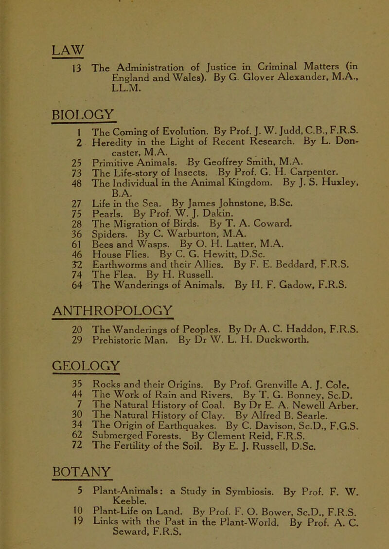 LAW 13 The Administration of Justice in Criminal Matters (in England and Wales). By G. Glover Alexander, M.A., LL.M. BIOLOGY 1 The Coming of Evolution. By Prof. J. W. Judd, C.B., F.R.S. 2 Heredity in the Light of Recent Research. By L. Don- caster, M.A. 25 Primitive Animals. By Geoffrey Smith, M.A. 73 The Life-story of Insects. By Prof. G. H. Carpenter. 48 The Individual in the Animal Kingdom. By J. S. Huxley, B.A. 27 Life in the Sea. By James Johnstone, B.Sc. 75 Pearls. By Prof. W. J. Dakin. 28 The Migration of Birds. By T. A. Coward. 36 Spiders. By C. Warburton, M.A. 6) Bees and Wasps. By O. H. Latter, M.A. 46 House Flies. By C. G. Hewitt, D.Sc. 32 Earthworms and their Allies. By F. E. Beddard, F.R.S. 74 The Flea. By H. Russell. 64 The Wanderings of Animals. By H. F. Gadow, F.R.S. ANTHROPOLOGY 20 The Wanderings of Peoples. By Dr A. C. Haddon, F.R.S. 29 Prehistoric Man. By Dr W. L. H. Duckworth. GEOLOGY 35 Rocks and their Origins. By Prof. Grenville A. J. Cole. 44 The Work of Rain and Rivers. By T. G. Bonney, Sc.D. 7 The Natural History of Coal. By Dr E. A. Newell Arber. 30 The Natural History of Clay. By Alfred B. Searle. 34 The Origin of Earthquakes. By C. Davison, Sc.D., F.G.S. 62 Submerged Forests. By Clement Reid, F.R.S. 72 The Fertility of the Soil. By E. J. Russell, D.Sc. BOTANY 5 Plant-Animals: a Study in Symbiosis. By Prof. F. W. Keeble. 10 Plant-Life on Land. By Prof. F. O. Bower, Sc.D., F.R.S. 19 Links with the Past in the Plant-World. By Prof. A. C. Seward, F.R.S.