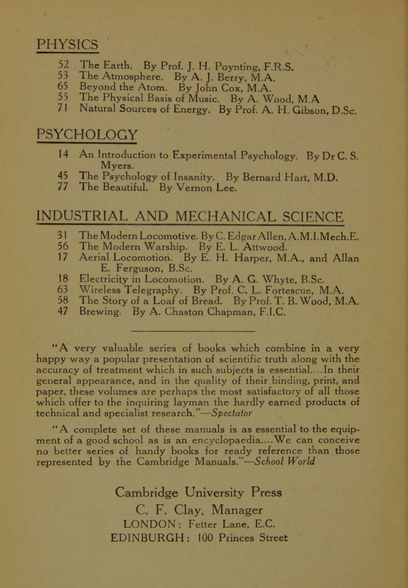 PHYSICS 52 The Earth. By Prof. J. H. Poynting, F.R.S. 53 The Atmosphere. By A. J. Berry, M.A. 65 Beyond the Atom. By John Cox, M.A. 55 The Physical Basis of Music. By A. Wood, M.A 71 Natural Sources of Energy. By Prof. A. H. Gibson, D.Sc. PSYCHOLOGY 14 An Introduction to Experimental Psychology. By Dr C. S. Myers. 45 The Psychology of Insanity. By Bernard Hart, M.D. 77 The Beautiful. By Vernon Lee. INDUSTRIAL AND MECHANICAL SCIENCE 31 The Modern Locomotive. By C. Edgar Allen, A.M.l.Mech.E. 56 The Modern Warship. By E. L. Attwood. 17 Aerial Locomotion. By E. H. Harper, M.A., and Allan E. Ferguson, B.Sc. 18 Electricity in Locomotion. By A. G. Whyte, B.Sc. 63 Wireless Telegraphy. By Prof. C. L. Fortescue, M..A. 58 The Story of a Loaf of Bread. By Prof. T. B. Wood, M.A. 47 Brewing. By A. Chaston Chapman, F.l.C. “A very valuable series of books which combine in a very happy way a popular presentation of scientific truth along with the accuracy of treatment which in such subjects is essential In their general appearance, and in the quality of their binding, print, and paper, these volumes are perhaps the most satisfactory of all those which offer to the inquiring layman the hardly earned products of technical and specialist research.”—Spectator “A complete set of these manuals is as essential to the equip- ment of a good school as is an encyclopaedia....We can conceive no better series of handy books for ready reference than those represented by the Cambridge Manuals.”—School World Cambridge University Press C. F. Clay, Manager LONDON : Fetter Lane, E.C. EDINBURGH: 100 Princes Street