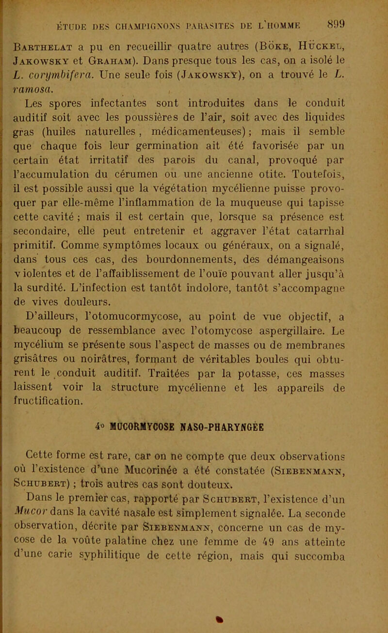 Barthelat a pu en recueillir quatre autres (Boke, Hückel, I Jakowsky et Gbaham). Dans presque tous les cas, on a isolé le 1 L. conjmbifem. Une seule fois (Jakowsky), on a trouvé le L. ramosa. I Les spores infectantes sont introduites dans le conduit I auditif soit avec les poussières de l’air, soit avec des liquides gras (huiles naturelles, médicamenteuses) ; mais il semble que chaque fois leur germination ait été favorisée par un certain état irritatif des parois du canal, provoqué par l’accumulation du cérumen ou une ancienne otite. Toutefois, il est possible aussi que la végétation mycélienne puisse provo- quer par elle-même l’inflammation de la muqueuse qui tapisse cette cavité ; mais il est certain que, lorsque sa présence est secondaire, elle peut entretenir et aggraver l’état catarrhal primitif. Comme symptômes locaux ou généraux, on a signalé, dans tous ces cas, des bourdonnements, des démangeaisons violentes et de l’affaiblissement de l’ouïe pouvant aller jusqu’à la surdité. L’infection est tantôt indolore, tantôt s’accompagne de vives douleurs. D’ailleurs, l’otomucormycose, au point de vue objectif, a beaucoup de ressemblance avec l’otomycose aspergillaire. Le mycélium se présente sous l’aspect de masses ou de membranes grisâtres ou noirâtres, formant de véritables boules qui obtu- rent le conduit auditif. Traitées par la potasse, ces masses laissent voir la structure mycélienne et les appareils de fructification. 40 MÜCORMYCOSE NASO-PHARYNGÉE Cette forme est rare, car on ne compte que deux observations où l’existence d’une Mucorinée a été constatée (Siebenmann, Schubert) ; trois autres cas sont douteux. Dans le premier cas, rapporté par Schubert, l’existence d’un Miicor dans la cavité nasale est simplement signalée. La seconde observation, décrite par Siebenmann, concerne un cas de my- cose de la voûte palatine chez une femme de 49 ans atteinte d’une carie syphilitique de cette région, mais qui succomba