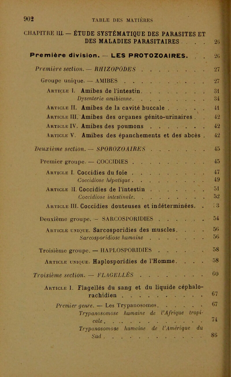 CHAPITRE lU. — ÉTUDE SYSTÉMATIQUE DES PARASITES ET DES MALADIES PARASITAIRES ... j Première division. — LES PROTOZOAIRES. . . 2(1 ] Première section.— RHIZOPODES 27 J Groupe unique. — AMIBES 27 Article I. Amibes de l’intestin 31 Dysenterie amibienne 34 .'Article II. Amibes de la cavité buccale il Article III. Amibes des organes génito-urinaires . 42 Article IV. Amibes des poumons 42 Article V. Amibes des épanchements et des abcès . 42 Deuxième section. — SPOROZO.iIRES 45 Premier groupe. — COCCIDIES 45 Article I. Goccidies du foie 47 Coccidiose hépatique 49 Article II. Coccidies de l’intestin 51 Coccidiose intestinale 52 Article III. Coccidies douteuses et indéterminées. . Deuxième groupe. — SARCOSPORIDIES 54 Article UNIQUE. Sarcosporidies des muscles. ... 5(1 Sarcosporidiose humaine 5(> Troisième groupe. — IIAPLOSPORIDIES 58 Article unique. Haplosporidies de l’Homme. ... o8 Troisième section. — FLAGELLÉS f'O Article I. Flagellés du sang et du liquide céphalo- rachidien Premier genre. — Les Trypanosomes Trypanosomose humaine de l’Afrique tropi- Trypanosomose humaine de l’Amérique du Sud 81) I imiii.igfti’iiii tû'f i ’i TiirBIMii