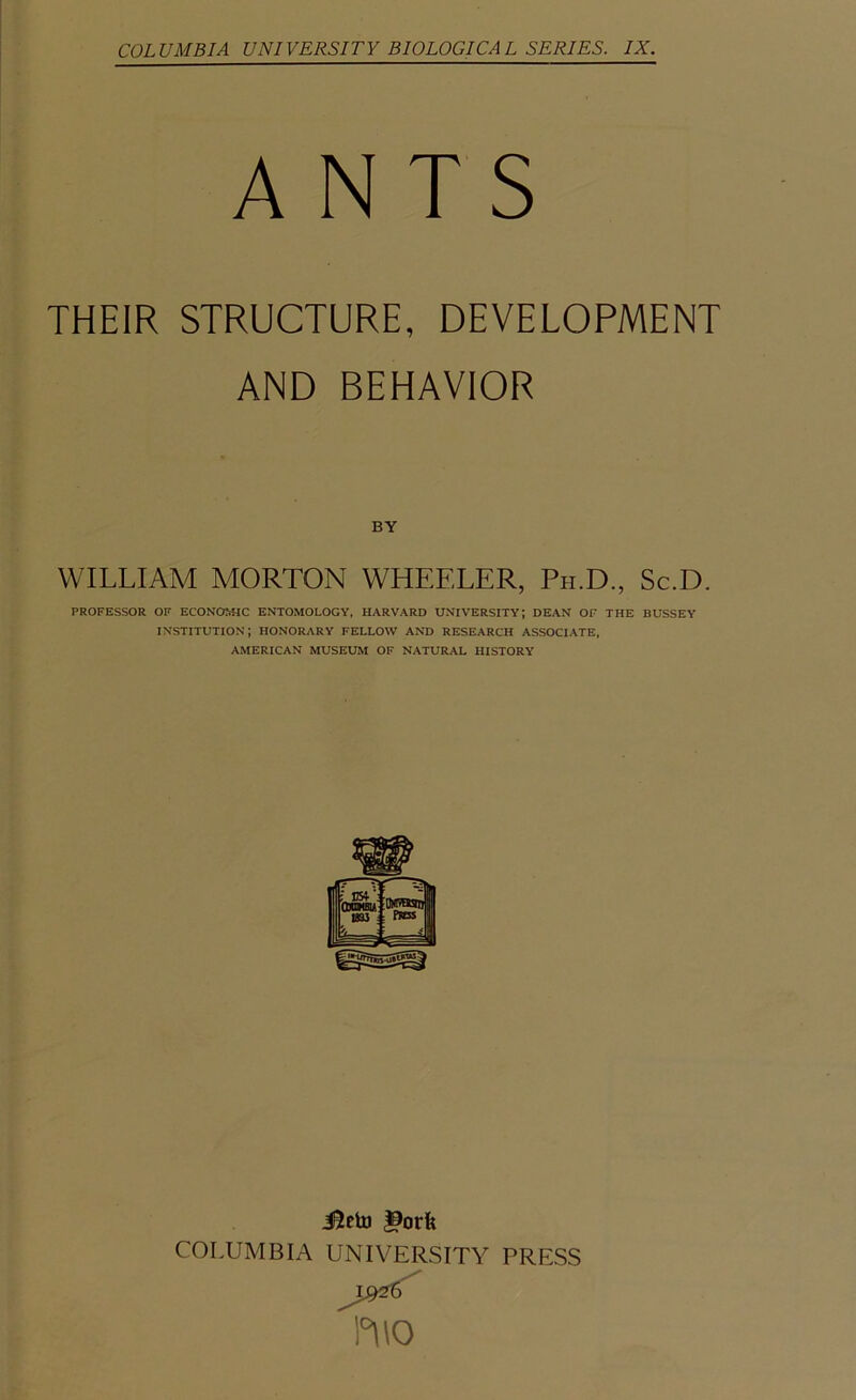 COLUMBIA UNIVERSITY BIOLOGICAL SERIES. IX. ANTS THEIR STRUCTURE, DEVELOPMENT AND BEHAVIOR BY WILLIAM MORTON WHEELER, Ph.D., Sc.D. PROFESSOR OF ECONOMIC ENTOMOLOGY, HARVARD UNIVERSITY; DEAN OF THE BUSSEY institution; honorary fellow and research associate, AMERICAN MUSEUM OF NATURAL HISTORY i^cto |9orfe COLUMBIA UNIVERSITY PRESS D\0