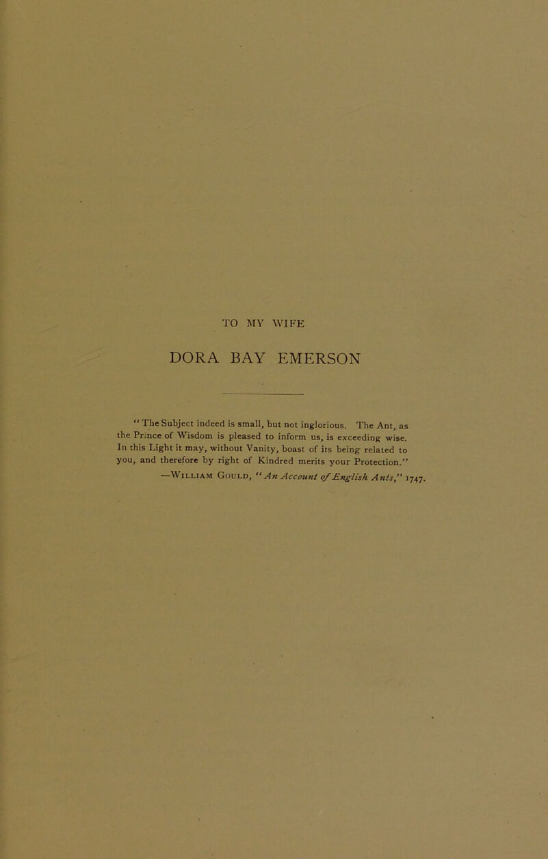 TO MY WIFE DORA BAY EMERSON  The Subject indeed is small, but not inglorious. The Ant, as the Prince of Wisdom is pleased to inform us, is exceeding wise. In this Light it may, without Vanity, boast of its being related to you, and therefore by right of Kindred merits your Protection.” —William Gould, “An Account of English Ants,” 1747.