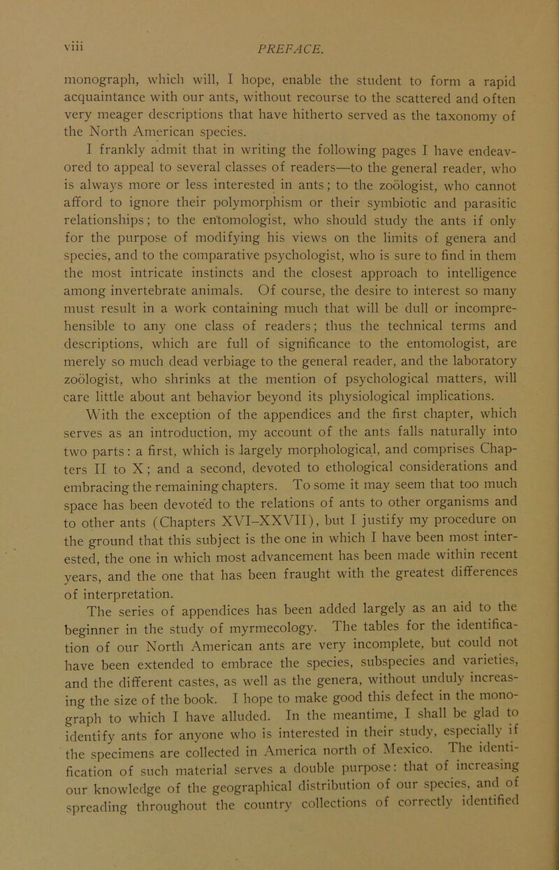 monograph, which will, I hope, enable the student to form a rapid acquaintance with our ants, without recourse to the scattered and often very meager descriptions that have hitherto served as the taxonomy of the North American species. I frankly admit that in writing the following pages I have endeav- ored to appeal to several classes of readers—to the general reader, who is always more or less interested in ants; to the zoologist, who cannot afford to ignore their polymorphism or their symbiotic and parasitic relationships; to the entomologist, who should study the ants if only for the purpose of modifying his views on the limits of genera and species, and to the comparative psychologist, who is sure to find in them the most intricate instincts and the closest appi'oach to intelligence among invertebrate animals. Of course, the desire to interest so many must result in a work containing much that will be dull or incompre- hensible to any one class of readers; thus the technical terms and descriptions, which are full of significance to the entomologist, are merely so much dead verbiage to the general reader, and the laboratory zoologist, who shrinks at the mention of psychological matters, will care little about ant behavior beyond its physiological implications. With the exception of the appendices and the first chapter, which serves as an introduction, my account of the ants falls naturally into two parts: a first, which is largely morphological, and comprises Chap- ters II to X; and a second, devoted to ethological considerations and embracing the remaining chapters. To some it may seem that too much space has been devote'd to the relations of ants to other organisms and to other ants (Chapters XVI-XXVII), but I justify my procedure on the ground that this subject is the one in which I have been most inter- ested, the one in which most advancement has been made within recent vears, and the one that has been fraught with the greatest differences of interpretation. The series of appendices has been added largely as an aid to the beginner in the study of myrmecology. The tables for the identifica- tion of our North American ants are very incomplete, but could not have been extended to embrace the species, subspecies and varieties, and the different castes, as well as the genera, without unduly increas- ing the size of the book. I hope to make good this defect in the mono- graph to which I have alluded. In the meantime, I shall be glad to identify ants for anyone who is interested in their study, especiall} if the specimens are collected in America north of Mexico. The identi- fication of such material serves a double purpose: that of increasing our knowledge of the geographical distribution of our species, and of spreading throughout the country collections of correctly identified