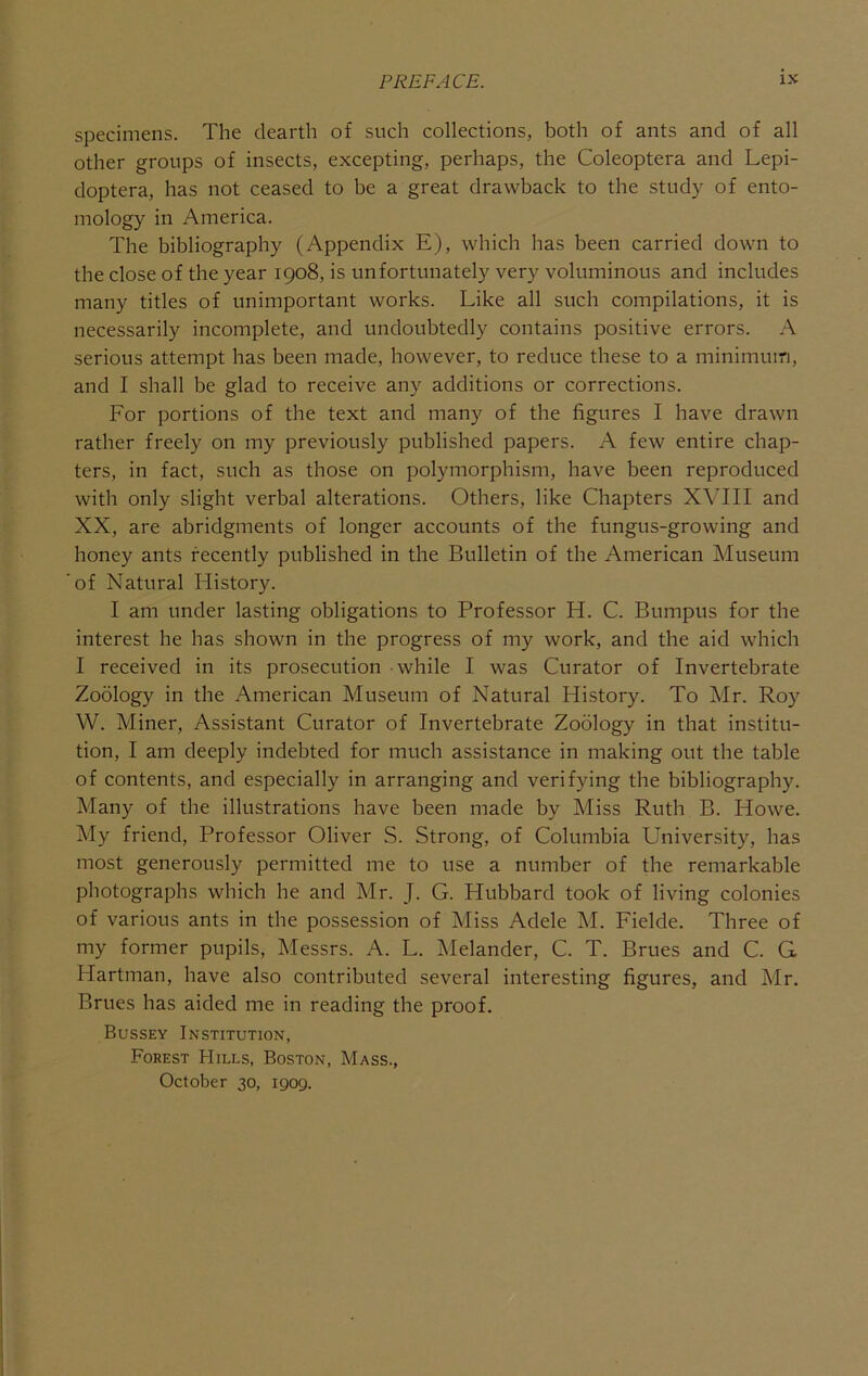 specimens. The dearth of such collections, both of ants and of all other groups of insects, excepting, perhaps, the Coleoptera and Lepi- doptera, has not ceased to be a great drawback to the study of ento- mology in America. The bibliography (Appendix E), which has been carried down to the close of the year 1908, is unfortunately very voluminous and includes many titles of unimportant works. Like all such compilations, it is necessarily incomplete, and undoubtedly contains positive errors. A serious attempt has been made, however, to reduce these to a minimum, and I shall be glad to receive any additions or corrections. For portions of the text and many of the figures I have drawn rather freely on my previously published papers. A few entire chap- ters, in fact, such as those on polymorphism, have been reproduced with only slight verbal alterations. Others, like Chapters XVIII and XX, are abridgments of longer accounts of the fungus-growing and honey ants recently published in the Bulletin of the American Museum 'of Natural History. I am under lasting obligations to Professor H. C. Bumpus for the interest he has shown in the progress of my work, and the aid which I received in its prosecution while I was Curator of Invertebrate Zoology in the American Museum of Natural History. To Mr. Roy W. Miner, Assistant Curator of Invertebrate Zoology in that institu- tion, I am deeply indebted for much assistance in making out the table of contents, and especially in arranging and verifying the bibliography. Many of the illustrations have been made by Miss Ruth B. Howe. My friend. Professor Oliver S. Strong, of Columbia University, has most generously permitted me to use a number of the remarkable photographs which he and Mr. J. G. Hubbard took of living colonies of various ants in the possession of Miss Adele M. Fielde. Three of my former pupils, Messrs. A. L. IMelander, C. T. Brues and C. G Hartman, have also contributed several interesting figures, and Mr. Brues has aided me in reading the proof. Bussey Institution, Forest Hills, Boston, Mass., October 30, 1909.