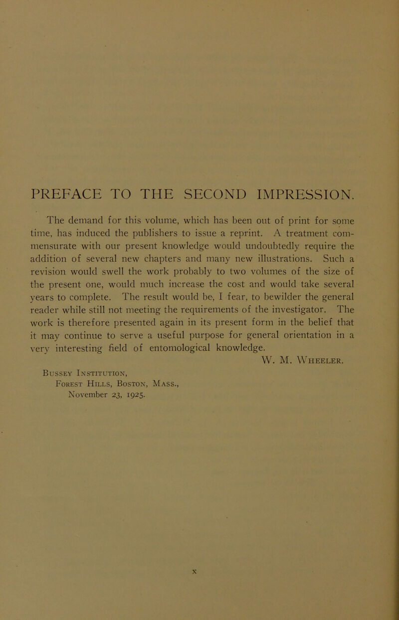 PREFACE TO THE SECOND IMPRESSION. The demand for this volume, which has been out of print for some time, has induced the publishers to issue a reprint. A treatment com- mensurate with our present knowledge would undoubtedly require the addition of several new chapters and many new illustrations. Such a revision would swell the work probably to two volumes of the size of the present one, would much increase the cost and would take several years to complete. The result would be, I fear, to bewilder the general reader while still not meeting the requirements of the investigator. The work is therefore presented again in its present form in the belief that it may continue to serve a useful purpose for general orientation in a very interesting field of entomological knowledge. W. M. Wheeler. Bussey Institution, Forest Hills, Boston, Mass., November 23, 1925.