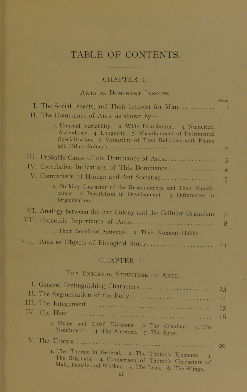 TABLE OF CONTENTS. CHAPTER I. Ants as Dominant Insects. I. The Social Insects, and Their Interest for Man II. The Dominance of Ants, as shown by— I. Unusual Variability. 2. Wide Distribution. 3. Numerical Ascendancy. 4. Longevity. 5. Abandonment of Detrimental Specialization. 6. Versatility of Their Relations with Plants and Other Animals III. Probable Cause of the Dominance of Ants IV. Correlative Indications of This Dominance V. Comparison of Human and Ant Societies I. Striking Character of the Resemblances and Their Signifi- cance. 2. Parallelism in Development. 3. Differences in Organization. A I. Analogy between the Ant Colony and the Cellular Organism VII. Economic Importance of Ants I. Their Beneficial Activities. 2. Their Noxious Habits. VHI. Ants as Objects of Biological Study CHAPTER II. The External Structure of Ants. I. General Distinguishing Characters II. The Segmentation of the Body III. The Integument IV. The Head I. Shape and Chief Divisions. 2. The Cranium. 3. The Mouth-parts. 4. The Antennje. 5. The Eyes. The Thorax 2. The Thoracic Elements. ^ The Stigmata. 4. Comparison , of Thoracic Characters o
