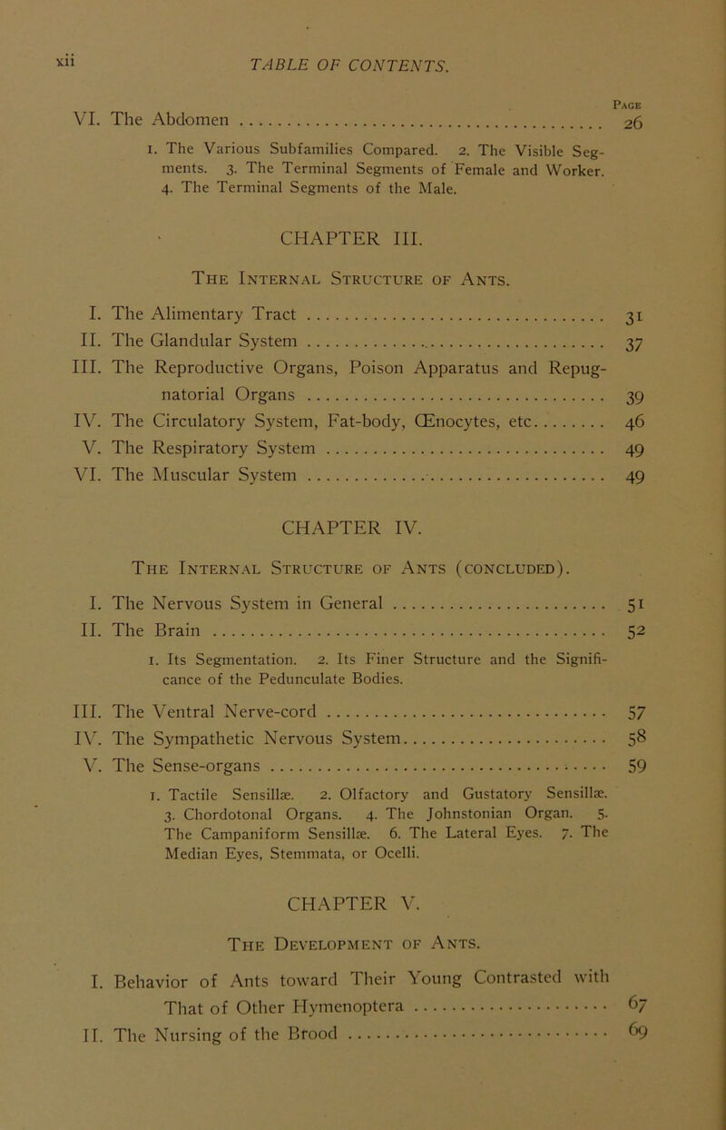 Page VI. The Abdomen 26 I. The Various Subfamilies Compared. 2. The Visible Seg- ments. 3. The Terminal Segments of Female and Worker. 4. The Terminal Segments of the Male. CHAPTER III. The Internal Structure of Ants. I. The Alimentary Tract 31 II. The Glandular System 37 III. The Reproductive Organs, Poison Apparatus and Repug- natorial Organs 39 IV. The Circulatory System, Fat-body, QEnocytes, etc 46 V. The Respiratory System 49 VI. The Muscular System 49 CHAPTER IV. The Internal Structure of Ants (concluded). I. The Nervous System in General 51 II. The Brain 52 I. Its Segmentation. 2. Its Finer Structure and the Signifi- cance of the Pedunculate Bodies. HI. The Ventral Nerve-cord 57 IV. The Sympathetic Nervous System 58 V. The Sense-organs 59 I. Tactile Sensillas. 2. Olfactory and Gustatory Sensillae. 3. Chordotonal Organs. 4. The Johnstonian Organ. 5. The Campaniform Sensillie. 6. The Lateral E}'es. 7. The Median Eyes, Stemmata, or Ocelli. CHAPTER V. The Development of Ants. I. Behavior of Ants toward Their Young Contrasted with That of Other Hymenoptera 67 II. The Nursing of the Brood 69