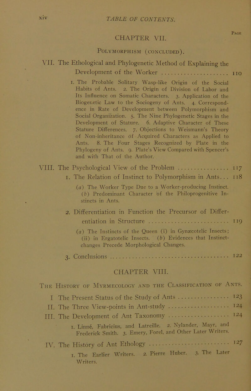 CHAPTER VII. Polymorphism (concluded). \TI. The Ethological and Phylogenetic Method of Explaining the Development of the Worker no I. The Probable Solitary Wasp-like Origin of the Social Habits of Ants. 2. The Origin of Division of Labor and Its Influence on Somatic Characters. 3. Application of the Biogenetic Law to the Sociogeny of Ants. 4. Correspond- ence in Rate of Development between Polymorphism and Social Organization. 5. The Nine Phylogenetic Stages in the Development of Stature. 6. Adaptive Character of These Stature Differences. 7. Objections to Weismann’s Theory of Non-inheritance of Acquired Characters as Applied to Ants. 8. The Four Stages Recognized by Plate in the Phylogeny of Ants. 9. Plate’s View Compared with Spencer’s and with That of the Author. Vni. The Psychological View of the Problem 117 1. The Relation of Instinct to Polymorphism in Ants. . . 118 (a) The Worker Type Due to a Worker-producing Instinct. {b) Predominant Character of the Philoprogenitive In- stincts in Ants. 2. Diflferentiation in Function the Precursor of Differ- entiation in Structure 119 (a) The Instincts of the Queen (i) in Gyntecotelic Insects; (ii) in Ergatotelic Insects. {b) Evidences that Instinct- changes Precede Morphological Changes. 3. Conclusions CHAPTER VIII. The History of Myrmecology and the Classification of .Ants. I The Present Status of the Study of Ants 123 II. The Three View-points in Ant-study 124 III. The Development of Ant Taxonomy 124 I. Linne, Eabricius, and Latreille. 2. Nylander, Mayr. and Frederick Smith. 3- Emery, Ford, and Other Later Writers. IV. The Plistory of Ant Ethology I. The Earlier Writers. 2. Pierre Huber. 3. The Later Writers.