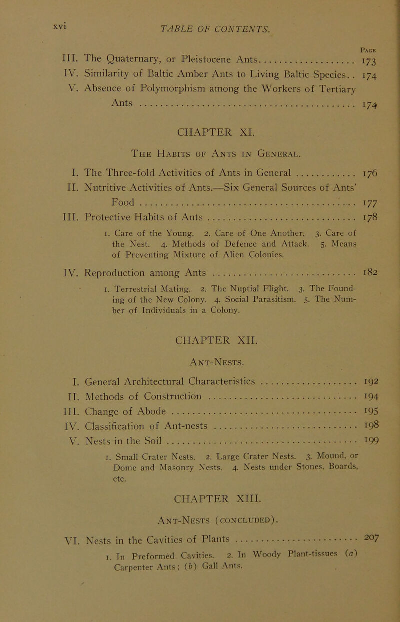 Pace III. The Quaternary, or Pleistocene Ants 173 IV. Similarity of Baltic Amber Ants to Living Baltic Species. . 174 V. Absence of Polymorphism among the Workers of Tertiary Ants 174 CHAPTER XI. The Habits of Ants in General. I. The Three-fold Activities of Ants in General 176 II. Nutritive Activities of Ants.—Six General Sources of Ants’ Food 177 HI. Protective Habits of Ants 178 I. Care of the Young. 2. Care of One Another. 3. Care of the Nest. 4. Methods of Defence and Attack. 5. Means of Preventing Mixture of Alien Colonies. IV. Reproduction among Ants 182 I. Terrestrial Mating. 2. The Nuptial Flight. 3. The Found- ing of the New Colony. 4. Social Parasitism. 5. The Num- ber of Individuals in a Colony. CHAPTER XII. Ant-Nests. I. General Architectural Characteristics 192 II. Methods of Construction 194 HI. Change of Abode ^95 IV. Classification of Ant-nests ^98 V. Nests in the Soil ^99 I. Small Crater Nests. 2. Large Crater Nests. 3. Mound, or Dome and Masonry Nests. 4. Nests under Stones, Boards, etc. CHAPTER XHI. Ant-Nests (concluded). VI. Nests in the Cavities of Plants 207 I. In Preformed Cavities. 2. In Woody Plant-tissues (ul Carpenter Ants: (b) Gall .'\nls.